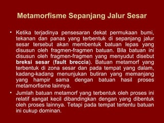 Metamorfisme Sepanjang Jalur Sesar
• Ketika terjadinya pensesaran dekat permukaan bumi,
tekanan dan panas yang terbentuk di sepanjang jalur
sesar tersebut akan membentuk batuan lepas yang
disusun oleh fragmen-fragmen batuan. Bila batuan ini
disusun oleh fragmen-fragmen yang menyudut disebut
breksi sesar (fault breccia). Batuan metamorf yang
terbentuk di zona sesar dan pada tempat yang dalam,
kadang-kadang menunjukan butiran yang memanjang
yang hampir sama dengan batuan hasil proses
metamorfisme lainnya.
• Jumlah batuan metamorf yang terbentuk oleh proses ini
relatif sangat kecil dibandingkan dengan yang dibentuk
oleh proses lainnya. Tetapi pada tempat tertentu batuan
ini cukup dominan.

 