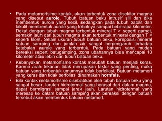 •

Pada metamorfsime kontak, akan terbentuk zona disekitar magma
yang disebut aurole. Tubuh batuan beku intrusif sill dan dike
membentuk aurole yang kecil, sedangkan pada tubuh batolit dan
lakolit membentuk aurole yang tebalnya sampai beberapa kilometer.
Dekat dengan tubuh magma terbentuk mineral T > seperti garnet,
semakin jauh dari tubuh magma akan terbentuk mineral dengan T <
seperti klorit. Selain ukuran tubuh batuan beku, komposisi mineral
batuan samping dan jumlah air sangat berpengaruh terhadap
ketebalan aurole yang terbentuk. Pada batuan yang mudah
bereaksi seperti batugamping, zona ubahannya bisa mencapai 10
kilometer atau lebih dari tubuh batuan beku.
• Kebanyakan metamorfisme kontak merubah batuan menjadi keras.
Karena arah tekanan tidak merupakan faktor yang penting, maka
batuan yang terbentuk umumnya tidak berfoliasi. Batuan metamorf
yang keras dan tidak berfoliasi dinamakan hornfels.
• Bila kontak metamorfisme disebabkan oleh tubuh batuan beku yang
sangat besar, larutan hidrotermal yang berasal dari dalam magma,
dapat bermigrasi sampai jarak jauh. Larutan hidrotermal yang
meresap ke dalam batuan samping akan bereaksi dengan batuan
tersebut akan membentuk batuan metamorf.

 