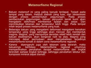 Metamorfisme Regional
•

Batuan metamorf ini yang paling banyak terdapat. Terjadi pada
tempat yang dalam, meliputi daerah yang luas, dan berasosiasi
dengan proses pembentukan pegunungan. Pada proses
pembentukan pegunungan, batuan penyusun kerak bumi akan
mengalami deformasi membentuk lipatan dan sesar. Dan
menimbulkan tekanan dan temperatur lebih tinggi. Pada tempat
inilah terjadi proses metamorfisme yang kuat.
• Beberapa batuan yang mengalami deformasi mengalami kenaikan
temperatur yang tinggi sehingga akan mencair dan membentuk
magma. Magma, yang mempunyai densitas relatif lebih rendah dari
batuan disekitarnya, akan bergerak naik ke atas. Magma yang
mencapai dekat permukaan akan menyebabkan terjadinya
metamorfisme kontak di dalam zona metamorfisme regional.
• Karena
dipengaruhi juga oleh tekanan yang berarah, maka
batuannya
berfoliasi.
Metamorfisme
regional
umumnya
memperlihatkan perubahan derajat metamorfisme dari tingkat
terendah sampai tingkat tertinggi, sehingga perubahan tekstur dan
komposisi mineral dapat diamati.

 