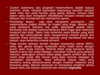 •

Contoh sederhana dari progresif metamorfisme adalah batuan
sedimen, shale, menjadi batusabak selanjutnya berubah menjadi
sekis mika dan pada kondisi yang paling ekstrim, mineral mika
dalam sekis akan mengalami rekristalisasi menjadi mineral seperti
feldspar dan honrblende dan membentuk genes.
• Perubahan tekstur
juga akan mengalami perubahan
dari
metamorfisme tingkat rendah ke tingkat yang tinggi. Mineral baru
yang terbentuk pertama kali pada batusabak adalah klorit.
Kemudian bila derajat metamorfismenya lebih tinggi akan terbentuk
muskovit dan biotit. Sekis mika terbentuk pada kondisi yang lebih
ekstrim dan kemungkinan akan mengandung mineral garnet and
staurolit. Pada temperatur dan tekanan yang mendekati titik lebur
batuan, akan terbentuk mineral silimanit.
• Pada kondisi tekanan tendah dengan temperatur sekitar 800 oC,
sekis dan genes dengan komposisi kimia relatif sama dengan
granit, akan mulai mencair. Mineral silikat yang berwarna terang
seperti kuarsa dan potas feldspar, meruakan mineral yang pertama
mencair, sedangkan mineral silikat gelap seperti amfibol dan biotit
masih tetap padat. Bila batuan yang telah mencair sebagian itu
mengalami pendinginan, maka terbentuk batuan beku yang
berwarna terang bersama-sama dengan material metamorf yang
berwarna gelap. Batuan semacam ini merupakan peralihan antara
batuan beku dan batuan metamorf dan disebut migmatite.

 