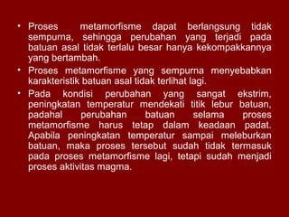 • Proses
metamorfisme dapat berlangsung tidak
sempurna, sehingga perubahan yang terjadi pada
batuan asal tidak terlalu besar hanya kekompakkannya
yang bertambah.
• Proses metamorfisme yang sempurna menyebabkan
karakteristik batuan asal tidak terlihat lagi.
• Pada kondisi perubahan yang sangat ekstrim,
peningkatan temperatur mendekati titik lebur batuan,
padahal
perubahan
batuan
selama
proses
metamorfisme harus tetap dalam keadaan padat.
Apabila peningkatan temperatur sampai meleburkan
batuan, maka proses tersebut sudah tidak termasuk
pada proses metamorfisme lagi, tetapi sudah menjadi
proses aktivitas magma.

 