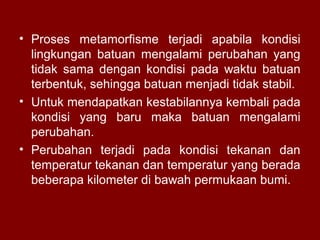 • Proses metamorfisme terjadi apabila kondisi
lingkungan batuan mengalami perubahan yang
tidak sama dengan kondisi pada waktu batuan
terbentuk, sehingga batuan menjadi tidak stabil.
• Untuk mendapatkan kestabilannya kembali pada
kondisi yang baru maka batuan mengalami
perubahan.
• Perubahan terjadi pada kondisi tekanan dan
temperatur tekanan dan temperatur yang berada
beberapa kilometer di bawah permukaan bumi.

 