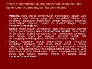 Proses metamorfisme sering terjadi pada salah satu dari
tiga fenomena pembentukan batuan metamorf :
•

Pertama, pada proses pembentukan pegunungan, batuan yang
menyusun suatu daerah yang luas, mengalami tekanan dan
perubahan temperatur bersamaan dengan terjadinya deformasi
pada batuan tersebut. Proses ini disebut dengan proses
metamorfisme regional.
• Kedua, ketika batuan bersentuhan atau dekat dengan aktivitas
magma, akan terjadi proses metamorfisme kontak. Pada proses
ini perubahan disebabkan terutama oleh peningkatan temperatur
yang sangat tinggi dari magma, sehingga terjadi efek
pemanggangan (baking efect) pada batuan disekitar magma.
• Ketiga, merupakan proses metamorfime yang mengalami
perubahan sepanjang zona sesar. Pada proses ini batuan
disepanjang zona tersebut mengalami penghancuran menjadi
material yang sangat halus yang disebut milonat, atau material yang
kasar yang disebut breksi sesar, karena kenampakannya seperti
breksi pada batuan sedimen. Proses ini disebut proses
metamorfisme dinamik.

 