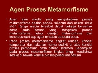 Agen Proses Metamorfisme
• Agen atau media yang menyebabkan proses
metamorfisme adalah panas, tekanan dan cairan kimia
aktif. Ketiga media tersebut dapat bekerja bersamasama pada batuan yang mengalami proses
metamorfisme, tetapi derajat metamorfisme dan
kontribusi dari tiap agen tersebut berbeda-beda.
• Pada proses metamorfisme tingkat rendah, kondisi
temperatur dan tekanan hanya sedikit di atas kondisi
proses pembatuan pada batuan sedimen. Sedangkan
pada proses metamorfisme tingkat tinggi, kondisinya
sedikit di bawah kondisi proses peleburan batuan.

 