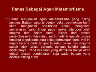 Panas Sebagai Agen Metamorfisme
• Panas merupakan agen metamorfisme yang paling
penting. Batuan yang terbentuk dekat permukaan bumi
akan
mengalami
perubahan
kalau
mengalami
pemanasan yang tinggi pada waktu diterobos oleh
magma dari dalam bumi. Akibat dari proses
penerobosan ini tidak atau sedikit terlihat apabila proses
tersebut terjadi pada atau dekat permukaan bumi. Hal ini
terjadi karena pada tempat tersebut panas dari magma
sudah tidak terlalu berbeda dengan kondisi batuan
disekitarnya. Pada keadaan yang demikian hanya akan
terjadi proses pembakaran saja pada batuan yang
disebut baking efect.

 
