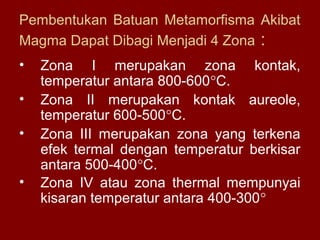 Pembentukan Batuan Metamorfisma Akibat
Magma Dapat Dibagi Menjadi 4 Zona :
•
•
•
•

Zona I merupakan zona kontak,
temperatur antara 800-600°C.
Zona II merupakan kontak aureole,
temperatur 600-500°C.
Zona III merupakan zona yang terkena
efek termal dengan temperatur berkisar
antara 500-400°C.
Zona IV atau zona thermal mempunyai
kisaran temperatur antara 400-300°

 