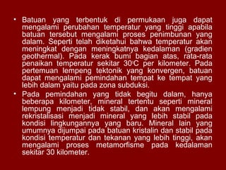 • Batuan yang terbentuk di permukaan juga dapat
mengalami perubahan temperatur yang tinggi apabila
batuan tersebut mengalami proses penimbunan yang
dalam. Seperti telah diketahui bahwa temperatur akan
meningkat dengan meningkatnya kedalaman (gradien
geothermal). Pada kerak bumi bagian atas, rata-rata
penaikan temperatur sekitar 30oC per kilometer. Pada
pertemuan lempeng tektonik yang konvergen, batuan
dapat mengalami pemindahan tempat ke tempat yang
lebih dalam yaitu pada zona subduksi.
• Pada pemindahan yang tidak begitu dalam, hanya
beberapa kilometer, mineral tertentu seperti mineral
lempung menjadi tidak stabil, dan akan mengalami
rekristalisasi menjadi mineral yang lebih stabil pada
kondisi lingkungannya yang baru. Mineral lain yang
umumnya dijumpai pada batuan kristalin dan stabil pada
kondisi temperatur dan tekanan yang lebih tinggi, akan
mengalami proses metamorfisme pada kedalaman
sekitar 30 kilometer.

 
