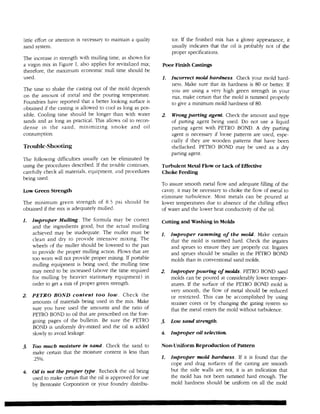 little effort or attention is necessary to maintain a quality        tor. If the finished mix has a glossy appearance, it
sand system.                                                         usually indicates that the oil is probably not of the
                                                                     proper specifications.
The increase in strength with mulling time, as shown for
a virgin mix in Figure I, also applies for revitalized mix;     Poor Finish Castings
therefore, the maximum economic mull time should be
used.                                                           1.   Incorrect mold hardness. Check your mold hard-
                                                                     ness. Make sure that its hardness is 80 or better. If
The time to shake the casting out of the mold depends                you are using a very high green strength in your
on the amount of metal and the pouring temperature.                  mix, make certain that the mold is rammed properly
Foundries have reported that a better looking surface is             to give a minimum mold hardness of 80.
obtained if the casting is allowed to cool as long as pos-
sible. Cooling time should be longer than with water            2.   Wrong patting agent. Check the amount and type
sands and as long as practical. This allows oil to recon-            of parting agent being used. Do not use a liquid
dense in the sand, minimizing smoke and oil                          parting agent with PETRO BOND. A dry parting
consumption.                                                         agent is necessary if loose patterns are used, espe-
                                                                     cially if they are wooden patterns that have been
Trouble-Shooting                                                     shellacked. PETRO BOND may be used as a dry
                                                                     parting agent.
The following difficulties usually can be eliminated by
using the procedures described. If the trouble continues,       Turbulent Metal Flow or Lack of Effective
carefully check all materials, equipment, and procedures        Choke Feeding
being used.
                                                                To assure smooth metal flow and adequate filling of the
Low Green Strength                                              cavity, it may be necessary to choke the flow of metal to
                                                                eliminate turbulence. Most metals can be poured at
The minimum green strength of 8.5 psi should be                 lower temperatures due to absence of the chilling effect
obtained if the mix is adequately mulled.                       of water and the lower heat conductivity of the oil.

1.   Improper Mulling. The formula may be correct               Cutting and Washing in Molds
     and the ingredients good, but the actual mulling
     achieved may be inadequate. The muller must be             1.   Improper ramming of the mold. Make certain
     clean and dry to provide intensive mixing. The                  that the mold is rammed hard. Check the ingates
     wheels of the muller should be lowered to the pan               and sprues to ensure they are properly cut. Ingates
     to provide the proper mulling action. Plows that are            and sprues should be smaller in the PETRO BOND
     too worn will not provide proper mixing. If portable            molds than in conventional sand molds.
     mulling equipment is being used, the mulling t.ime
     may need to be increased (above the time required          2.   Improper pouring of molds. PETRO BOND sand
     for mulling by heavier stationary equipment) in                 molds can be poured at considerably lower temper-
     order to get a mix of proper green strength.                    atures. If the surface of the PETRO BOND mold is
                                                                     very smooth, the flow of metal should be reduced
2.   PETRO BOND content too low. Check the                           or restricted. This can be accomplished by using
     amounts of materials being used in the mix. Make                strainer cores or by changing the gating system so
     sure you have used the amounts and the ratio of                 that the metal enters the mold without turbulence.
     PETRO BOND to oil that are prescribed on the fore-
     going pages of the bulletin. Be sure the PETRO             3.   Low sand strength.
     BOND is uniformJy dry-mixed and the oil is added
     slowly to avoid leakage.                                   4.   Improper oil selection.

3.   Too much moisture in sand. Check the sand to               Non-Uniform Reproduction of Pattern
     make certain that the moisture content is less than
     .25%.                                                      1.   Improper mold hardness. If it is found that the
                                                                     cope and drag surfaces of the casting are smooth
4.   Oil is not the proper type. Recheck the oil being               but the side walls are not, it is an indication that
     used to make certain that the oil is approved for use           the mold has not been rammed hard enough. The
     by Bentonite Corporation or your foundry distribu-              mold hardness should be uniform on all the mold
 