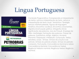 Lingua Portuguesa 
Conteúdo Programático: Compreensão e interpretação 
de textos. Leitura e interpretação de texto. Leitura e 
interpretação de texto visual . Semântica. Tipologia 
textual. Intertextualidade. Figuras de linguagem. 
Fonética. Encontros vocálicos. Encontros consonantais. 
Dígrafos.Acentuação gráfica. Ortografia oficial. 
Significação das palavras. Usos do Porquê. Emprego do 
Hífen. Morfologia. Formação das palavras. Classes de 
palavras. Substantivo. Artigo. Adjetivo. Numeral. 
Pronome. Preposição. Interjeição. Conjunção. Verbo. 
Advérbio. Crase. Sintaxe. Sintaxe da oração e do 
período. Sintaxe do período simples. Sintaxe do período 
composto. Pontuação. Concordância Nominal e verbal. 
Concordância Nominal. Concordância Verbal. 
Regência Verbal e nominal. Regência Verbal. Regência 
Nominal. 
 