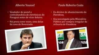 Alberto Youssef
• Vendedor de pastel e
contrabandista de eletrônicos do
Paraguai antes de virar doleiro.
• Foi preso nove vezes, uma delas
foi caso de Banestado.
Paulo Roberto Costa
• Ex-diretor de abastecimento da
Petrobras.
• Era investigado pelo Ministério
Público por compra irregular da
refinaria de Pasadena
 