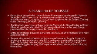A PLANILHA DE YOUSSEF
• Os projetos listados têm como clientes diretos companhias paulistas como
Sabesp e o Metrô e estatais de saneamento de Minas Gerais (Copasa),
Maranhão (Caema), Alagoas (Casal), Ceará (Cagece), Rio de Janeiro (Cedae),
Goiás (Saneago), Diadema (Saned).
• Do Nordeste, aparecem o Departamento Nacional de Obras Contra as Secas
(Dnocs), ligado ao Ministério da Integração Nacional, e o Porto de Suape,
empreendimento do governo de Pernambuco.
• Entre as empresas privadas, destacam-se a Vale, a Fiat e empresas do Grupo
X de Eike Batista.
• Surgem ainda no documento projetos em países como Angola, Uruguai e
Argentina. Ainda empresas públicas a exemplo das companhias de gás de
Bahia (Bahiagás), Ceará (Cegás), Mato Grosso do Sul (MSGás), Paraíba
(PBGás) e Sergipe (Sergas), têm negócios detalhadamente organizados no
documento.
 