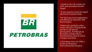 • Criada no dia 3 de outubro de
1953, pelo presidente Getúlio
Vargas.
• É uma empresa estatal de capital
aberto/de economia mista.
•Pré-Sal é uma reserva gigantesca,
com 800 km de extensão e 200
km de largura.
•Exploração, produção, refino,
comercialização e transporte de
petróleo e gás natural,
petroquímica, distribuição de
derivados, energia elétrica,
bicombustíveis, além de outras
energias renováveis
•A Petrobras criou, em 1968, o
Centro de Pesquisa e
Desenvolvimento (Cenpes).
 
