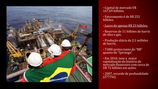 • Capital de mercado U$
167,69 bilhões.
• Faturamento é de R$ 252
bilhões.
• Lucro de apenas R$ 23 bilhões.
• Reservas de 11 bilhões de barris
de óleo e gás.
• Produção diária de 2.1 milhões
de barris.
• 7.000 postos tanto do “BR”
quanto do “Ipiranga”.
• Em 2010, teve a maior
capitalização da história do
mercado financeiro com cerca de
U$ 72 bilhões em ações.
• 2007, recorde de profundidade
(2777m).
 