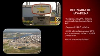 REFINARIA DE
PASADENA
• Comprada em 2005, por uma
empresa belga chamada “Astra
Oil”.
•Pagaram U$ 42, 5 milhões
• 2006, a Petrobras compra 50 %
das posses dessa refinaria por U$
360 milhões.
• Brasil era auto-suficiente
 
