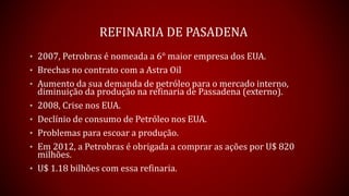 REFINARIA DE PASADENA
• 2007, Petrobras é nomeada a 6° maior empresa dos EUA.
• Brechas no contrato com a Astra Oil
• Aumento da sua demanda de petróleo para o mercado interno,
diminuição da produção na refinaria de Passadena (externo).
• 2008, Crise nos EUA.
• Declínio de consumo de Petróleo nos EUA.
• Problemas para escoar a produção.
• Em 2012, a Petrobras é obrigada a comprar as ações por U$ 820
milhões.
• U$ 1.18 bilhões com essa refinaria.
 