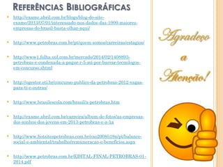  http://exame.abril.com.br/blogs/blog-do-site-
exame/2013/07/01/interessado-nos-dados-das-1000-maiores-
empresas-do-brasil-basta-olhar-aqui/
 http://www.petrobras.com.br/pt/quem-somos/carreiras/estagios/
 http://www1.folha.uol.com.br/mercado/2014/02/1408893-
petrobras-e-condenada-a-pagar-r-5-mi-por-barrar-tecnologos-
em-concurso.shtml
 http://ogestor.eti.br/concurso-publico-da-petrobras-2012-vagas-
para-ti-e-outras/
 http://www.brasilescola.com/brasil/a-petrobras.htm
 http://exame.abril.com.br/carreira/album-de-fotos/as-empresas-
dos-sonhos-dos-jovens-em-2013-petrobras-e-a-1a
 http://www.hotsitespetrobras.com.br/rao2008/i18n/pt/balanco-
social-e-ambiental/trabalho/remuneracao-e-beneficios.aspx
 http://www.petrobras.com.br/EDITAL-FINAL-PETROBRAS-01-
2014.pdf
REFERÊNCIAS BIBLIOGRÁFICAS
 