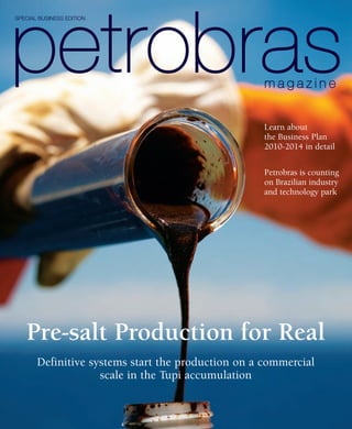 SPECIAL BUSINESS EDITION




                                                    Learn about
                                                    the Business Plan
                                                    2010-2014 in detail

                                                    Petrobras is counting
                                                    on Brazilian industry
                                                    and technology park




   Pre-salt Production for Real
       Definitive systems start the production on a commercial
                    scale in the Tupi accumulation
 