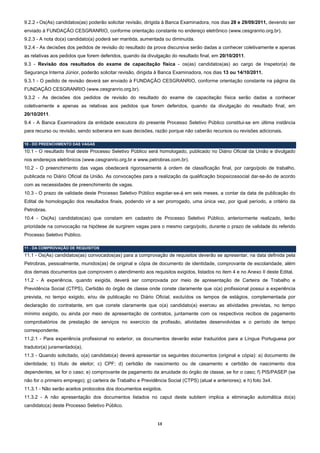 9.2.2 - Os(As) candidatos(as) poderão solicitar revisão, dirigida à Banca Examinadora, nos dias 28 e 29/09/2011, devendo ser
enviado à FUNDAÇÃO CESGRANRIO, conforme orientação constante no endereço eletrônico (www.cesgranrio.org.br).
9.2.3 - A nota do(a) candidato(a) poderá ser mantida, aumentada ou diminuída.
9.2.4 - As decisões dos pedidos de revisão do resultado da prova discursiva serão dadas a conhecer coletivamente e apenas
as relativas aos pedidos que forem deferidos, quando da divulgação do resultado final, em 20/10/2011.
9.3 - Revisão dos resultados do exame de capacitação física - os(as) candidatos(as) ao cargo de Inspetor(a) de
Segurança Interna Júnior, poderão solicitar revisão, dirigida à Banca Examinadora, nos dias 13 ou 14/10/2011.
9.3.1 - O pedido de revisão deverá ser enviado à FUNDAÇÃO CESGRANRIO, conforme orientação constante na página da
FUNDAÇÃO CESGRANRIO (www.cesgranrio.org.br).
9.3.2 - As decisões dos pedidos de revisão do resultado do exame de capacitação física serão dadas a conhecer
coletivamente e apenas as relativas aos pedidos que forem deferidos, quando da divulgação do resultado final, em
20/10/2011.
9.4 - A Banca Examinadora da entidade executora do presente Processo Seletivo Público constitui-se em última instância
para recurso ou revisão, sendo soberana em suas decisões, razão porque não caberão recursos ou revisões adicionais.

10 - DO PREENCHIMENTO DAS VAGAS
10.1 - O resultado final deste Processo Seletivo Público será homologado, publicado no Diário Oficial da União e divulgado
nos endereços eletrônicos (www.cesgranrio.org.br e www.petrobras.com.br).
10.2 - O preenchimento das vagas obedecerá rigorosamente à ordem de classificação final, por cargo/polo de trabalho,
publicada no Diário Oficial da União. As convocações para a realização da qualificação biopsicossocial dar-se-ão de acordo
com as necessidades de preenchimento de vagas.
10.3 - O prazo de validade deste Processo Seletivo Público esgotar-se-á em seis meses, a contar da data de publicação do
Edital de homologação dos resultados finais, podendo vir a ser prorrogado, uma única vez, por igual período, a critério da
Petrobras.
10.4 - Os(As) candidatos(as) que constam em cadastro de Processo Seletivo Público, anteriormente realizado, terão
prioridade na convocação na hipótese de surgirem vagas para o mesmo cargo/polo, durante o prazo de validade do referido
Processo Seletivo Público.

11 - DA COMPROVAÇÃO DE REQUISITOS
11.1 - Os(As) candidatos(as) convocados(as) para a comprovação de requisitos deverão se apresentar, na data definida pela
Petrobras, pessoalmente, munidos(as) de original e cópia de documento de identidade, comprovante de escolaridade, além
dos demais documentos que comprovem o atendimento aos requisitos exigidos, listados no item 4 e no Anexo II deste Edital.
11.2 - A experiência, quando exigida, deverá ser comprovada por meio de apresentação de Carteira de Trabalho e
Previdência Social (CTPS), Certidão do órgão de classe onde conste claramente que o(a) profissional possui a experiência
prevista, no tempo exigido, e/ou de publicação no Diário Oficial, excluídos os tempos de estágios, complementada por
declaração do contratante, em que conste claramente que o(a) candidato(a) exerceu as atividades previstas, no tempo
mínimo exigido, ou ainda por meio de apresentação de contratos, juntamente com os respectivos recibos de pagamento
comprobatórios de prestação de serviços no exercício da profissão, atividades desenvolvidas e o período de tempo
correspondente.
11.2.1 - Para experiência profissional no exterior, os documentos deverão estar traduzidos para a Língua Portuguesa por
tradutor(a) juramentado(a).
11.3 - Quando solicitado, o(a) candidato(a) deverá apresentar os seguintes documentos (original e cópia): a) documento de
identidade; b) título de eleitor; c) CPF; d) certidão de nascimento ou de casamento e certidão de nascimento dos
dependentes, se for o caso; e) comprovante de pagamento da anuidade do órgão de classe, se for o caso; f) PIS/PASEP (se
não for o primeiro emprego); g) carteira de Trabalho e Previdência Social (CTPS) (atual e anteriores); e h) foto 3x4.
11.3.1 - Não serão aceitos protocolos dos documentos exigidos.
11.3.2 - A não apresentação dos documentos listados no caput deste subitem implica a eliminação automática do(a)
candidato(a) deste Processo Seletivo Público.


                                                               13 
 
