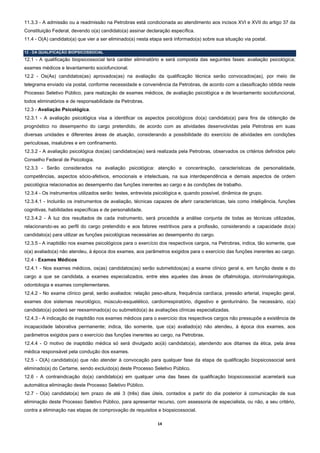 11.3.3 - A admissão ou a readmissão na Petrobras está condicionada ao atendimento aos incisos XVI e XVII do artigo 37 da
Constituição Federal, devendo o(a) candidato(a) assinar declaração específica.
11.4 - O(A) candidato(a) que vier a ser eliminado(a) nesta etapa será informado(a) sobre sua situação via postal.

12 - DA QUALIFICAÇÃO BIOPSICOSSOCIAL
12.1 - A qualificação biopsicossocial terá caráter eliminatório e será composta das seguintes fases: avaliação psicológica;
exames médicos e levantamento sociofuncional.
12.2 - Os(As) candidatos(as) aprovados(as) na avaliação da qualificação técnica serão convocados(as), por meio de
telegrama enviado via postal, conforme necessidade e conveniência da Petrobras, de acordo com a classificação obtida neste
Processo Seletivo Público, para realização de exames médicos, de avaliação psicológica e de levantamento sociofuncional,
todos eliminatórios e de responsabilidade da Petrobras.
12.3 - Avaliação Psicológica.
12.3.1 - A avaliação psicológica visa a identificar os aspectos psicológicos do(a) candidato(a) para fins de obtenção de
prognóstico no desempenho do cargo pretendido, de acordo com as atividades desenvolvidas pela Petrobras em suas
diversas unidades e diferentes áreas de atuação, considerando a possibilidade do exercício de atividades em condições
periculosas, insalubres e em confinamento.
12.3.2 - A avaliação psicológica dos(as) candidatos(as) será realizada pela Petrobras, observados os critérios definidos pelo
Conselho Federal de Psicologia.
12.3.3 - Serão considerados na avaliação psicológica: atenção e concentração, características de personalidade,
competências, aspectos sócio-afetivos, emocionais e intelectuais, na sua interdependência e demais aspectos de ordem
psicológica relacionados ao desempenho das funções inerentes ao cargo e às condições de trabalho.
12.3.4 - Os instrumentos utilizados serão: testes, entrevista psicológica e, quando possível, dinâmica de grupo.
12.3.4.1 - Incluirão os instrumentos de avaliação, técnicas capazes de aferir características, tais como inteligência, funções
cognitivas, habilidades específicas e de personalidade.
12.3.4.2 - À luz dos resultados de cada instrumento, será procedida a análise conjunta de todas as técnicas utilizadas,
relacionando-as ao perfil do cargo pretendido e aos fatores restritivos para a profissão, considerando a capacidade do(a)
candidato(a) para utilizar as funções psicológicas necessárias ao desempenho do cargo.
12.3.5 - A inaptidão nos exames psicológicos para o exercício dos respectivos cargos, na Petrobras, indica, tão somente, que
o(a) avaliado(a) não atendeu, à época dos exames, aos parâmetros exigidos para o exercício das funções inerentes ao cargo.
12.4 - Exames Médicos
12.4.1 - Nos exames médicos, os(as) candidatos(as) serão submetidos(as) a exame clínico geral e, em função deste e do
cargo a que se candidata, a exames especializados, entre eles aqueles das áreas de oftalmologia, otorrinolaringologia,
odontologia e exames complementares.
12.4.2 - No exame clínico geral, serão avaliados: relação peso-altura, frequência cardíaca, pressão arterial, inspeção geral,
exames dos sistemas neurológico, músculo-esquelético, cardiorrespiratório, digestivo e geniturinário. Se necessário, o(a)
candidato(a) poderá ser reexaminado(a) ou submetido(a) às avaliações clínicas especializadas.
12.4.3 - A indicação de inaptidão nos exames médicos para o exercício dos respectivos cargos não pressupõe a existência de
incapacidade laborativa permanente; indica, tão somente, que o(a) avaliado(a) não atendeu, à época dos exames, aos
parâmetros exigidos para o exercício das funções inerentes ao cargo, na Petrobras.
12.4.4 - O motivo de inaptidão médica só será divulgado ao(à) candidato(a), atendendo aos ditames da ética, pela área
médica responsável pela condução dos exames.
12.5 - O(A) candidato(a) que não atender à convocação para qualquer fase da etapa de qualificação biopsicossocial será
eliminado(a) do Certame, sendo excluído(a) deste Processo Seletivo Público.
12.6 - A contraindicação do(a) candidato(a) em qualquer uma das fases da qualificação biopsicossocial acarretará sua
automática eliminação deste Processo Seletivo Público.
12.7 - O(a) candidato(a) tem prazo de até 3 (três) dias úteis, contados a partir do dia posterior à comunicação de sua
eliminação deste Processo Seletivo Público, para apresentar recurso, com assessoria de especialista, ou não, a seu critério,
contra a eliminação nas etapas de comprovação de requisitos e biopsicossocial.

                                                              14 
 