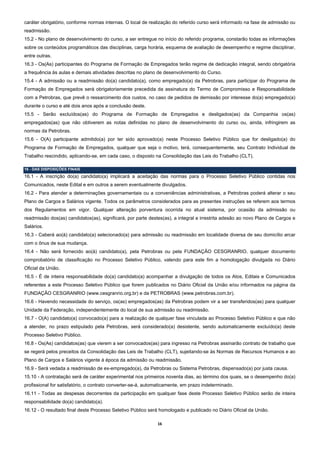 caráter obrigatório, conforme normas internas. O local de realização do referido curso será informado na fase de admissão ou
readmissão.
15.2 - No plano de desenvolvimento do curso, a ser entregue no início do referido programa, constarão todas as informações
sobre os conteúdos programáticos das disciplinas, carga horária, esquema de avaliação de desempenho e regime disciplinar,
entre outras.
16.3 - Os(As) participantes do Programa de Formação de Empregados terão regime de dedicação integral, sendo obrigatória
a frequência às aulas e demais atividades descritas no plano de desenvolvimento do Curso.
15.4 - A admissão ou a readmissão do(a) candidato(a), como empregado(a) da Petrobras, para participar do Programa de
Formação de Empregados será obrigatoriamente precedida da assinatura do Termo de Compromisso e Responsabilidade
com a Petrobras, que prevê o ressarcimento dos custos, no caso de pedidos de demissão por interesse do(a) empregado(a)
durante o curso e até dois anos após a conclusão deste.
15.5 - Serão excluídos(as) do Programa de Formação de Empregados e desligados(as) da Companhia os(as)
empregados(as) que não obtiverem as notas definidas no plano de desenvolvimento do curso ou, ainda, infringirem as
normas da Petrobras.
15.6 - O(A) participante admitido(a) por ter sido aprovado(a) neste Processo Seletivo Público que for desligado(a) do
Programa de Formação de Empregados, qualquer que seja o motivo, terá, consequentemente, seu Contrato Individual de
Trabalho rescindido, aplicando-se, em cada caso, o disposto na Consolidação das Leis do Trabalho (CLT).

16 - DAS DISPOSIÇÕES FINAIS
16.1 - A inscrição do(a) candidato(a) implicará a aceitação das normas para o Processo Seletivo Público contidas nos
Comunicados, neste Edital e em outros a serem eventualmente divulgados.
16.2 - Para atender a determinações governamentais ou a conveniências administrativas, a Petrobras poderá alterar o seu
Plano de Cargos e Salários vigente. Todos os parâmetros considerados para as presentes instruções se referem aos termos
dos Regulamentos em vigor. Qualquer alteração porventura ocorrida no atual sistema, por ocasião da admissão ou
readmissão dos(as) candidatos(as), significará, por parte destes(as), a integral e irrestrita adesão ao novo Plano de Cargos e
Salários.
16.3 - Caberá ao(à) candidato(a) selecionado(a) para admissão ou readmissão em localidade diversa de seu domicílio arcar
com o ônus de sua mudança.
16.4 - Não será fornecido ao(à) candidato(a), pela Petrobras ou pela FUNDAÇÃO CESGRANRIO, qualquer documento
comprobatório de classificação no Processo Seletivo Público, valendo para este fim a homologação divulgada no Diário
Oficial da União.
16.5 - É de inteira responsabilidade do(a) candidato(a) acompanhar a divulgação de todos os Atos, Editais e Comunicados
referentes a este Processo Seletivo Público que forem publicados no Diário Oficial da União e/ou informados na página da
FUNDAÇÃO CESGRANRIO (www.cesgranrio.org.br) e da PETROBRAS (www.petrobras.com.br).
16.6 - Havendo necessidade do serviço, os(as) empregados(as) da Petrobras podem vir a ser transferidos(as) para qualquer
Unidade da Federação, independentemente do local de sua admissão ou readmissão.
16.7 - O(A) candidato(a) convocado(a) para a realização de qualquer fase vinculada ao Processo Seletivo Público e que não
a atender, no prazo estipulado pela Petrobras, será considerado(a) desistente, sendo automaticamente excluído(a) deste
Processo Seletivo Público.
16.8 - Os(As) candidatos(as) que vierem a ser convocados(as) para ingresso na Petrobras assinarão contrato de trabalho que
se regerá pelos preceitos da Consolidação das Leis de Trabalho (CLT), sujeitando-se às Normas de Recursos Humanos e ao
Plano de Cargos e Salários vigente à época da admissão ou readmissão.
16.9 - Será vedada a readmissão de ex-empregado(a), da Petrobras ou Sistema Petrobras, dispensado(a) por justa causa.
15.10 - A contratação será de caráter experimental nos primeiros noventa dias, ao término dos quais, se o desempenho do(a)
profissional for satisfatório, o contrato converter-se-á, automaticamente, em prazo indeterminado.
16.11 - Todas as despesas decorrentes da participação em qualquer fase deste Processo Seletivo Público serão de inteira
responsabilidade do(a) candidato(a).
16.12 - O resultado final deste Processo Seletivo Público será homologado e publicado no Diário Oficial da União.

                                                              16 
 