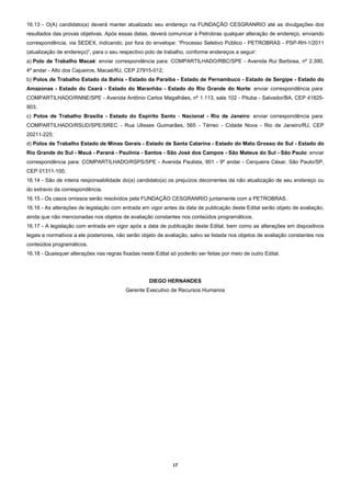16.13 - O(A) candidato(a) deverá manter atualizado seu endereço na FUNDAÇÃO CESGRANRIO até as divulgações dos
resultados das provas objetivas. Após essas datas, deverá comunicar à Petrobras qualquer alteração de endereço, enviando
correspondência, via SEDEX, indicando, por fora do envelope: “Processo Seletivo Público - PETROBRAS - PSP-RH-1/2011
(atualização de endereço)”, para o seu respectivo polo de trabalho, conforme endereços a seguir:
a) Polo de Trabalho Macaé: enviar correspondência para: COMPARTILHADO/RBC/SPE - Avenida Rui Barbosa, nº 2.390,
4º andar - Alto dos Cajueiros, Macaé/RJ, CEP 27915-012;
b) Polos de Trabalho Estado da Bahia - Estado da Paraíba - Estado de Pernambuco - Estado de Sergipe - Estado do
Amazonas - Estado do Ceará - Estado do Maranhão - Estado do Rio Grande do Norte: enviar correspondência para:
COMPARTILHADO/RNNE/SPE - Avenida Antônio Carlos Magalhães, nº 1.113, sala 102 - Pituba - Salvador/BA, CEP 41825-
903;
c) Polos de Trabalho Brasília - Estado do Espírito Santo - Nacional - Rio de Janeiro: enviar correspondência para:
COMPARTILHADO/RSUD/SPE/SREC - Rua Ulisses Guimarães, 565 - Térreo - Cidade Nova - Rio de Janeiro/RJ, CEP
20211-225;
d) Polos de Trabalho Estado de Minas Gerais - Estado de Santa Catarina - Estado do Mato Grosso do Sul - Estado do
Rio Grande do Sul - Mauá - Paraná - Paulínia - Santos - São José dos Campos - São Mateus do Sul - São Paulo: enviar
correspondência para: COMPARTILHADO/RSPS/SPE - Avenida Paulista, 901 - 9º andar - Cerqueira César, São Paulo/SP,
CEP 01311-100.
16.14 - São de inteira responsabilidade do(a) candidato(a) os prejuízos decorrentes da não atualização de seu endereço ou
do extravio da correspondência.
16.15 - Os casos omissos serão resolvidos pela FUNDAÇÃO CESGRANRIO juntamente com a PETROBRAS.
16.16 - As alterações de legislação com entrada em vigor antes da data de publicação deste Edital serão objeto de avaliação,
ainda que não mencionadas nos objetos de avaliação constantes nos conteúdos programáticos.
16.17 - A legislação com entrada em vigor após a data de publicação deste Edital, bem como as alterações em dispositivos
legais e normativos a ele posteriores, não serão objeto de avaliação, salvo se listada nos objetos de avaliação constantes nos
conteúdos programáticos.
16.18 - Quaisquer alterações nas regras fixadas neste Edital só poderão ser feitas por meio de outro Edital.




                                                    DIEGO HERNANDES
                                          Gerente Executivo de Recursos Humanos




                                                              17 
 