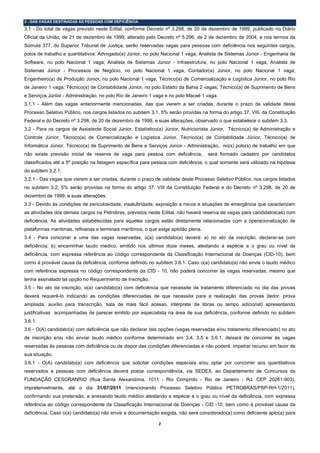 3 - DAS VAGAS DESTINADAS ÀS PESSOAS COM DEFICIÊNCIA
3.1 - Do total de vagas previsto neste Edital, conforme Decreto nº 3.298, de 20 de dezembro de 1999, publicado no Diário
Oficial da União, de 21 de dezembro de 1999, alterado pelo Decreto nº 5.296, de 2 de dezembro de 2004, e nos termos da
Súmula 377, do Superior Tribunal de Justiça, serão reservadas vagas para pessoas com deficiência nos seguintes cargos,
polos de trabalho e quantitativos: Advogado(a) Júnior, no polo Nacional 1 vaga; Analista de Sistemas Júnior - Engenharia de
Software, no polo Nacional 1 vaga; Analista de Sistemas Júnior - Infraestrutura, no polo Nacional 1 vaga; Analista de
Sistemas Júnior - Processos de Negócio, no polo Nacional 1 vaga; Contador(a) Júnior, no polo Nacional 1 vaga;
Engenheiro(a) de Produção Júnior, no polo Nacional 1 vaga; Técnico(a) de Comercialização e Logística Júnior, no polo Rio
de Janeiro 1 vaga; Técnico(a) de Contabilidade Júnior, no polo Estado da Bahia 2 vagas; Técnico(a) de Suprimento de Bens
e Serviços Júnior - Administração, no polo Rio de Janeiro 1 vaga e no polo Macaé 1 vaga.
3.1.1 - Além das vagas anteriormente mencionadas, das que vierem a ser criadas, durante o prazo de validade deste
Processo Seletivo Público, nos cargos listados no subitem 3.1, 5% serão providas na forma do artigo 37, VIII, da Constituição
Federal e do Decreto nº 3.298, de 20 de dezembro de 1999, e suas alterações, observado o que estabelece o subitem 3.3.
3.2 - Para os cargos de Assistente Social Júnior, Estatístico(a) Júnior, Nutricionista Júnior, Técnico(a) de Administração e
Controle Júnior, Técnico(a) de Comercialização e Logística Júnior, Técnico(a) de Contabilidade Júnior, Técnico(a) de
Informática Júnior, Técnico(a) de Suprimento de Bens e Serviços Júnior - Administração, no(s) polo(s) de trabalho em que
não existe previsão inicial de reserva de vaga para pessoa com deficiência,           será formado cadastro por candidatos
classificados até a 5ª posição na listagem específica para pessoa com deficiência, o qual somente será utilizado na hipótese
do subitem 3.2.1.
3.2.1 - Das vagas que vierem a ser criadas, durante o prazo de validade deste Processo Seletivo Público, nos cargos listados
no subitem 3.2, 5% serão providas na forma do artigo 37, VIII da Constituição Federal e do Decreto nº 3.298, de 20 de
dezembro de 1999, e suas alterações.
3.3 - Devido às condições de periculosidade, insalubridade, exposição a riscos e situações de emergência que caracterizam
as atividades dos demais cargos na Petrobras, previstos neste Edital, não haverá reserva de vagas para candidatos(as) com
deficiência. As atividades estabelecidas para aqueles cargos estão diretamente relacionadas com a operacionalização de
plataformas marítimas, refinarias e terminais marítimos, o que exige aptidão plena.
3.4 - Para concorrer a uma das vagas reservadas, o(a) candidato(a) deverá: a) no ato da inscrição, declarar-se com
deficiência; b) encaminhar laudo médico, emitido nos últimos doze meses, atestando a espécie e o grau ou nível da
deficiência, com expressa referência ao código correspondente da Classificação Internacional de Doenças (CID-10), bem
como à provável causa da deficiência, conforme definido no subitem 3.6.1. Caso o(a) candidato(a) não envie o laudo médico
com referência expressa no código correspondente da CID - 10, não poderá concorrer às vagas reservadas, mesmo que
tenha assinalado tal opção no Requerimento de Inscrição.
3.5 - No ato da inscrição, o(a) candidato(a) com deficiência que necessite de tratamento diferenciado no dia das provas
deverá requerê-lo indicando as condições diferenciadas de que necessita para a realização das provas (ledor, prova
ampliada, auxílio para transcrição, sala de mais fácil acesso, intérprete de libras ou tempo adicional) apresentando
justificativas acompanhadas de parecer emitido por especialista na área de sua deficiência, conforme definido no subitem
3.6.1.
3.6 - O(A) candidato(a) com deficiência que não declarar tais opções (vagas reservadas e/ou tratamento diferenciado) no ato
de inscrição e/ou não enviar laudo médico conforme determinado em 3.4, 3.5 e 3.6.1, deixará de concorrer às vagas
reservadas às pessoas com deficiência ou de dispor das condições diferenciadas e não poderá impetrar recurso em favor de
sua situação.
3.6.1 - O(A) candidato(a) com deficiência que solicitar condições especiais e/ou optar por concorrer aos quantitativos
reservados a pessoas com deficiência deverá postar correspondência, via SEDEX, ao Departamento de Concursos da
FUNDAÇÃO CESGRANRIO (Rua Santa Alexandrina, 1011 - Rio Comprido - Rio de Janeiro - RJ, CEP 20261-903),
impreterivelmente, até o dia 31/07/2011 (mencionando Processo Seletivo Público PETROBRAS/PSP-RH-1/2011),
confirmando sua pretensão, e anexando laudo médico atestando a espécie e o grau ou nível da deficiência, com expressa
referência ao código correspondente da Classificação Internacional de Doenças - CID -10, bem como à provável causa da
deficiência. Caso o(a) candidato(a) não envie a documentação exigida, não será considerado(a) como deficiente apto(a) para

                                                              2 
 