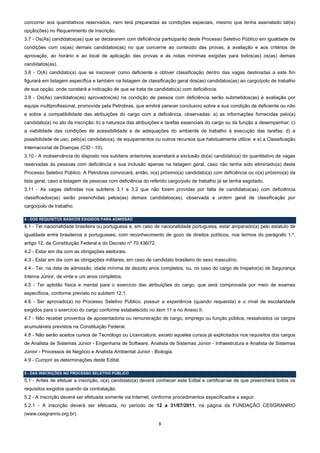 concorrer aos quantitativos reservados, nem terá preparadas as condições especiais, mesmo que tenha assinalado tal(is)
opção(ões) no Requerimento de Inscrição.
3.7 - Os(As) candidatos(as) que se declararem com deficiência participarão deste Processo Seletivo Público em igualdade de
condições com os(as) demais candidatos(as) no que concerne ao conteúdo das provas, à avaliação e aos critérios de
aprovação, ao horário e ao local de aplicação das provas e às notas mínimas exigidas para todos(as) os(as) demais
candidatos(as).
3.8 - O(A) candidato(a) que se inscrever como deficiente e obtiver classificação dentro das vagas destinadas a este fim
figurará em listagem específica e também na listagem de classificação geral dos(as) candidatos(as) ao cargo/polo de trabalho
de sua opção, onde constará a indicação de que se trata de candidato(a) com deficiência.
3.9 - Os(As) candidatos(as) aprovados(as) na condição de pessoa com deficiência serão submetidos(as) à avaliação por
equipe multiprofissional, promovida pela Petrobras, que emitirá parecer conclusivo sobre a sua condição de deficiente ou não
e sobre a compatibilidade das atribuições do cargo com a deficiência, observadas: a) as informações fornecidas pelo(a)
candidato(a) no ato da inscrição; b) a natureza das atribuições e tarefas essenciais do cargo ou da função a desempenhar; c)
a viabilidade das condições de acessibilidade e de adequações do ambiente de trabalho à execução das tarefas; d) a
possibilidade de uso, pelo(a) candidato(a), de equipamentos ou outros recursos que habitualmente utilize; e e) a Classificação
Internacional de Doenças (CID - 10).
3.10 - A inobservância do disposto nos subitens anteriores acarretará a exclusão do(a) candidato(a) do quantitativo de vagas
reservadas às pessoas com deficiência e sua inclusão apenas na listagem geral, caso não tenha sido eliminado(a) deste
Processo Seletivo Público. A Petrobras convocará, então, o(a) próximo(a) candidato(a) com deficiência ou o(a) próximo(a) da
lista geral, caso a listagem de pessoas com deficiência do referido cargo/polo de trabalho já se tenha esgotado.
3.11 - As vagas definidas nos subitens 3.1 e 3.2 que não forem providas por falta de candidatos(as) com deficiência
classificados(as) serão preenchidas pelos(as) demais candidatos(as), observada a ordem geral de classificação por
cargo/polo de trabalho.

4 - DOS REQUISITOS BÁSICOS EXIGIDOS PARA ADMISSÃO
4.1 - Ter nacionalidade brasileira ou portuguesa e, em caso de nacionalidade portuguesa, estar amparado(a) pelo estatuto de
igualdade entre brasileiros e portugueses, com reconhecimento de gozo de direitos políticos, nos termos do parágrafo 1.º,
artigo 12, da Constituição Federal e do Decreto nº 70.436/72.
4.2 - Estar em dia com as obrigações eleitorais.
4.3 - Estar em dia com as obrigações militares, em caso de candidato brasileiro do sexo masculino.
4.4 - Ter, na data de admissão, idade mínima de dezoito anos completos, ou, no caso do cargo de Inspetor(a) de Segurança
Interna Júnior, de vinte e um anos completos.
4.5 - Ter aptidão física e mental para o exercício das atribuições do cargo, que será comprovada por meio de exames
específicos, conforme previsto no subitem 12.1.
4.6 - Ser aprovado(a) no Processo Seletivo Público, possuir a experiência (quando requerida) e o nível de escolaridade
exigidos para o exercício do cargo conforme estabelecido no item 11 e no Anexo II.
4.7 - Não receber proventos de aposentadoria ou remuneração de cargo, emprego ou função pública, ressalvados os cargos
acumuláveis previstos na Constituição Federal.
4.8 - Não serão aceitos cursos de Tecnólogo ou Licenciatura, exceto aqueles cursos já explicitados nos requisitos dos cargos
de Analista de Sistemas Júnior - Engenharia de Software, Analista de Sistemas Júnior - Infraestrutura e Analista de Sistemas
Júnior - Processos de Negócio e Analista Ambiental Junior - Biologia.
4.9 - Cumprir as determinações deste Edital.

5 - DAS INSCRIÇÕES NO PROCESSO SELETIVO PÚBLICO
5.1 - Antes de efetuar a inscrição, o(a) candidato(a) deverá conhecer este Edital e certificar-se de que preencherá todos os
requisitos exigidos quando da contratação.
5.2 - A inscrição deverá ser efetuada somente via Internet, conforme procedimentos especificados a seguir.
5.2.1 - A inscrição deverá ser efetuada, no período de 12 a 31/07/2011, na página da FUNDAÇÃO CESGRANRIO
(www.cesgranrio.org.br).

                                                                3 
 