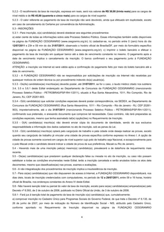 5.2.2 - O recolhimento da taxa de inscrição, expressa em reais, será nos valores de R$ 30,00 (trinta reais) para os cargos de
nível médio e de R$ 45,00 (quarenta e cinco reais) para os cargos de nível superior.
5.2.3 - O valor referente ao pagamento da taxa de inscrição não será devolvido, ainda que efetuado em duplicidade, exceto
em caso de cancelamento do Certame por conveniência da Administração.
5.3 - INSCRIÇÕES
5.3.1 - Para inscrição, o(a) candidato(a) deverá obedecer aos seguintes procedimentos:
a) estar ciente de todas as informações sobre este Processo Seletivo Público. Essas informações também estão disponíveis
na página da FUNDAÇÃO CESGRANRIO (www.cesgranrio.org.br); b) cadastrar-se, no período entre 0 (zero) hora do dia
12/07/2011 e 23h e 59 min do dia 31/07/2011, observado o horário oficial de Brasília/DF, por meio do formulário específico
disponível na página da FUNDAÇÃO CESGRANRIO (www.cesgranrio.org.br); c) imprimir o boleto bancário e efetuar o
pagamento da taxa de inscrição em qualquer banco até a data de vencimento constante no mesmo. O pagamento após a
data de vencimento implica o cancelamento da inscrição. O banco confirmará o seu pagamento junto à FUNDAÇÃO
CESGRANRIO.
ATENÇÃO: a inscrição via Internet só será válida após a confirmação do pagamento feito por meio do boleto bancário até a
data do vencimento.
5.3.2 - A FUNDAÇÃO CESGRANRIO não se responsabiliza por solicitações de inscrição via Internet não recebidas por
quaisquer motivos de ordem técnica ou por procedimento indevido do(a) usuário(a).
5.3.3 - Os(As) candidatos(as) inscritos(as) deverão postar, até 31/07/2011, se for o caso, o laudo médico citado nos subitens
3.4, 3.5 e 3.6.1 deste Edital endereçado ao Departamento de Concursos da FUNDAÇÃO CESGRANRIO (mencionando
Processo Seletivo Público - PETROBRAS/PSP-RH-1/2011), situado à Rua Santa Alexandrina, 1011, Rio Comprido, Rio de
Janeiro, RJ, CEP 20261-903.
5.3.4 - O(A) candidato(a) que solicitar condições especiais deverá postar correspondência, via SEDEX, ao Departamento de
Concursos da FUNDAÇÃO CESGRANRIO (Rua Santa Alexandrina, 1011 - Rio Comprido - Rio de Janeiro - RJ, CEP 20261-
903), impreterivelmente, até o dia 31/07/2011 (mencionando Processo Seletivo Público - PETROBRAS/PSP-RH-1/2011),
confirmando sua pretensão, e anexando documento que comprove tal necessidade. Caso contrário, não terá preparadas as
condições especiais, mesmo que tenha assinalado tal(is) opção(ões) no Requerimento de Inscrição.
5.3.5 - O(A) candidato(a) inscrito(a) não deverá enviar cópia do documento de identidade, sendo de sua exclusiva
responsabilidade a informação dos dados cadastrais no ato de inscrição, sob as penas da Lei.
5.3.6 - O(A) candidato(a) inscrito(a) optará pelo cargo/polo de trabalho e pela cidade onde deseja realizar as provas, exceto
quando seu cargo/polo de trabalho já vincular uma cidade de provas específica conforme expresso no Anexo I. A opção de
cidade de provas somente ocorrerá em cargos de nível superior cujo polo de trabalho seja Nacional, e excepcionalmente para
o polo Macaé onde o candidato deverá indicar a cidade de prova de sua preferência, Macaé ou Rio de Janeiro.
5.4 - Havendo mais de uma inscrição pelo(a) mesmo(a) candidato(a), prevalecerá a de data/hora de requerimento mais
recente.
5.5 - Os(as) candidatos(as) que prestarem qualquer declaração falsa ou inexata no ato da inscrição, ou caso não possam
satisfazer a todas as condições enumeradas neste Edital, terão a inscrição cancelada e serão anulados todos os atos dela
decorrentes, mesmo que classificados(as) nas provas, exames e avaliações.
5.6 - A não integralização dos procedimentos de inscrição implica a insubsistência da inscrição.
5.7 - Para os(as) candidatos(as) que não dispuserem de acesso à Internet, a FUNDAÇÃO CESGRANRIO disponibilizará, nos
dias úteis, locais de inscrição credenciados com computadores, no período de 12 a 29/07/2011, entre 09 e 16 horas, horário
oficial de Brasília, nos endereços constantes do Anexo IV deste Edital.
5.8 - Não haverá isenção total ou parcial do valor da taxa de inscrição, exceto para os(as) candidatos(as) amparados(as) pelo
Decreto nº 6.593, de 2 de outubro de 2008, publicado no Diário Oficial da União, de 3 de outubro de 2008.
5.8.1 - Fará jus à isenção total de pagamento da taxa de inscrição o(a) candidato(a) que, cumulativamente:
a) comprovar inscrição no Cadastro Único para Programas Sociais do Governo Federal, de que trata o Decreto nº 6.135, de
26 de junho de 2007, por meio de indicação do Número de Identificação Social - NIS, atribuído pelo Cadastro Único,
conforme    apontado    no    Requerimento    de   Inscrição   disponível   na   página    da      FUNDAÇÃO   CESGRANRIO


                                                               4 
 