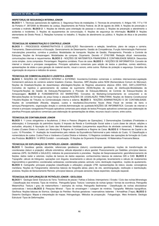 CARGOS DE NÍVEL MÉDIO

INSPETOR(A) DE SEGURANÇA INTERNA JÚNIOR
BLOCO 1: 1. Técnicas operacionais de vigilância; 2. Segurança física de instalações; 3. Técnicas de armamento; 4. Artigos 109, 117 e 118
da Portaria nº. 387/2006 do Ministério da Justiça, Departamento de Polícia Federal, de 28 de agosto de 2006; 4. Noções de prevenção e
combate a incêndio. BLOCO 2: 1. Noções de trânsito para orientação de pessoas e veículos; 2. Noções de prevenção e atendimento a
acidentes e incidentes; 3. Noções de equipamentos de comunicação; 4. Noções de segurança da informação. BLOCO 3: Noções
elementares de Direito Penal; 2. Relações humanas no trabalho; 3. Noções de atendimento ao público; 4. Noções de ética e de preceitos
morais.

TÉCNICO(A) DE ADMINISTRAÇÃO E CONTROLE JÚNIOR
BLOCO 1 - PROCESSOS ADMINISTRATIVOS E LEGISLAÇÃO: Recrutamento e seleção, benefícios, plano de cargos e carreira.
Treinamento, Desenvolvimento e Educação. Gerenciamento de Desempenho. Gestão de Competências. Função Administração Patrimonial:
manutenções preventiva, corretiva e preditiva. Modalidades de transporte. Noções de Gestão, Planejamento, Previsão e Controle de
Estoques. Noções de Armazenagem. Modalidades de compras. Orçamento. Decreto nº 2745/1998. Redação oficial: memorandos,
comunicações internas e requerimentos. BLOCO 2 - NOÇÕES DE MATEMÁTICA FINANCEIRA E CONTABILIDADE BÁSICA: Descontos
Juros simples. Juros compostos. Porcentagem. Registros contábeis. Fluxo de caixa. BLOCO 3 – NOÇÕES DE INFORMÁTICA: Conceito de
internet e intranet e principais navegadores. Principais aplicativos comerciais para edição de textos e planilhas, correio eletrônico,
apresentações de slides e para geração de material escrito, visual e sonoro, entre outros. Rotinas de proteção e segurança. Conceitos de
organização de arquivos e métodos de acesso.

TÉCNICO(A) DE COMERCIALIZAÇÃO E LOGÍSTICA JÚNIOR
BLOCO 1: NOÇÕES DE COMÉRCIO INTERNO e EXTERNO: Inconterms.Contratos comerciais e contratos internacionais.Legislação
Comercial.A estrutura do comércio exterior brasileiro (Camex, Siscomex, SRF).Noções sobre NCM (Nomenclatura Comum do Mercosul).
Noções de Drawback.Noções de desembaraço alfandegário.Noções de Regimes aduaneiros atípicos (DEA, DAC, DAF).LOGÍSTICA:
Conceitos de logística e gerenciamento de cadeias de suprimento (SCM).Noções de canais de distribuição.Modalidades de
Transporte.Noções de Gestão de Estoques.Planejamento e Previsão de Estoques.Métodos de Controle de Estoque.Noções de
Armazenagem. BLOCO 2: FUNDAMENTOS DO MARKETING: Conceitos de Marketing.Comportamento do consumidor e de
Mercados.Noções de formação de preço.Varejo e atacado.NOÇÕES DE LEGISLAÇÃO TRIBUTÁRIA: Noções de Sistema Constitucional
Tributário.Noções de Tributos na Comercialização interna e externa. BLOCO 3: NOÇÕES ADMINISTRAÇÃO E DE CONTABILIDADE:
Noções de contabilidade (Receita, despesa, custos e resultados).Documentos fiscais (Nota Fiscal de vendas de bens e
serviços).Planejamento, organização direção e controle.Administração da qualidade.NOÇÕES DE INFORMÁTICA: Conceito de internet e
intranet e principais navegadores.Principais aplicativos comerciais para edição de textos.Principais aplicativos comerciais para elaboração de
planilhas.Principais aplicativos comerciais para elaboração de apresentações de slides, recursos visual e sonoro, entre outros.

TÉCNICO(A) DE CONTABILIDADE JÚNIOR
BLOCO 1: 1 Livros obrigatórios e facultativos; 2 Ativo e Passivo (Registro de Operações); 3 Demonstrações Contábeis (Finalidades e
elaboração); 4 Composição do patrimônio líquido; 5 Imposto de Renda e Contribuição Social sobre o Lucro (base de cálculo, adições e
exclusões, alíquota); 6 Apuração do Custo das Mercadorias Vendidas (Lançamentos específicos da atividade comercial); 7 Métodos de
Custeio (Custeio Direto e Custeio por Absorção); 8 Regime de Competência e Regime de Caixa. BLOCO 2: 9 Reservas de Capital e de
Lucro; 10 Provisões; 11 Avaliação de Investimentos pelo método da Equivalência Patrimonial e pelo método do Custo; 12 Classificação e
nomenclatura de custos: Custos Fixos e Variáveis e Custos Diretos e Indiretos; 13 Registros contábeis das operações de formação do Custo
dos Produtos. BLOCO 3: 14 SPED Contábil – conceituação; 15 Noções de Orçamento Empresarial; 16 Matemática Financeira Básica.

TÉCNICO(A) DE EXPLORAÇÃO DE PETRÓLEO JÚNIOR - GEODÉSIA
BLOCO 1: Geodésia: geóide; elipsóide; referenciais geodésicos (datum); coordenadas geodésicas; noções de transformação de
coordenadas (datum e projeção); altitude ortométrica, altitude elipsoidal e altura geoidal; Posicionamento por Satélites: princípios básicos;
sistemas (GPS, GLONASS e GALILEO); métodos de posicionamento e precisões. Noções de Geoprocessamento: georreferenciamento de
feições; dados raster e vetoriais; noções de bancos de dados espaciais; conhecimentos básicos de sistemas GIS e CAD. BLOCO 2:
Topografia: cálculo de triângulos; operações com ângulos; levantamento e cálculo de poligonais; levantamento e cálculo de nivelamentos
trigonométrico e geométrico; coordenadas cartesianas; coordenadas polares; azimute; rumo; declinação magnética; noções de ajustamento.
BLOCO 3: Cartografia: principais projeções (classificação e utilização); projeção UTM; representações de relevo; escala; convergência
meridiana. Noções de Fotogrametria: elementos básicos da fotografia aérea; plano de vôo, aerotriangulação, restituição e reambulação;
produtos. Noções de Sensoriamento Remoto: princípios básicos; principais sensores; faixas espectrais; resolução espacial.

TÉCNICO(A) DE EXPLORAÇÃO DE PETRÓLEO JÚNIOR - GEOLOGIA
BLOCO 1: Geologia Geral: Estrutura da Terra; Tectônica de placas / Falhas e Dobras; Intemperismo / Erosão / Ciclo das rochas.Mineralogia
: Classificação dos minerais; Tipos de minérios. Petrografia Ígnea: Textura / exemplos de rochas ígneas / formas de ocorrência. Petrografia
Metamórfica: Textura / grau de metamorfismo / exemplos de rochas. Petrografia Sedimentar : Classificação de rochas siliciclastica/
carbonaticas / textura.BLOCO 2: Pesquisa Mineral : Tipos de amostragem / cubagem de minérios. Topografia: Métodos topográficos.
Geofísica: Noções básicas de Sísmica. Geologia do Petróleo: Rochas geradoras / reservatórios /selantes / Armadilhas (Traps). BLOCO 3:
Desenho Geológico: Mapas e interpretação de mapas. Hidrogeologia:. Métodos de prospecção. Fotogeologia.. Meio Ambiente. Geologia
Estrutural: Tipos de Deformações.




                                                                     41 
 
