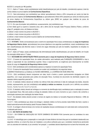 BLOCO 3, composto por 10 questões.
7.2.1.1 - Após a 1ª etapa, os(as) candidatos(as) serão classificados(as) por polo de trabalho, considerando apenas o total de
pontos obtidos na prova objetiva de Conhecimentos Específicos.
7.2.1.2 - Será eliminado(a) o(a) candidato(a) que obtiver aproveitamento inferior a 50% (cinquenta por cento) do total de
pontos da prova objetiva de Conhecimentos Básicos ou aproveitamento inferior 60% (sessenta por cento) do total de pontos
da prova objetiva de Conhecimentos Específicos ou obtiver grau ZERO em qualquer das matérias da prova de
Conhecimentos Básicos.
7.2.1.3 - Em caso de empate, terá preferência, sucessivamente, o(a) candidato(a) que:
a) tiver idade igual ou superior a sessenta anos, até o último dia de inscrição neste Processo Seletivo Público, conforme
artigo 27, parágrafo único, do Estatuto do Idoso;
b) obtiver o maior número de pontos no BLOCO 1;
c) obtiver o maior número de pontos no BLOCO 2;
d) obtiver o maior número de pontos na prova objetiva de Conhecimentos Básicos;
e) for mais idoso(a).
7.2.2 - 2ª ETAPA - Serão convocados(as) para o exame de capacitação física os(as) candidatos(as) ao cargo de Inspetor(a)
de Segurança Interna Júnior, aprovados(as) nas provas objetivas e nos seguintes quantitativos: os(as) candidatos(as) mais
bem classificados(as) até 20(vinte) vezes o número de vagas oferecidas por polo de trabalho, respeitados os empates na
última posição.
7.2.2.1 - Após a 2ª etapa, os(as) candidatos(as) não eliminados(as) serão classificados(as), por polo de trabalho, em função
da colocação obtida após a 1ª etapa.
7.2.3 - DO EXAME DE CAPACITAÇÃO FÍSICA (somente para o cargo de Inspetor(a) de Segurança Interna Júnior)
7.2.3.1 - O exame de capacitação física, de caráter eliminatório, será realizado pela FUNDAÇÃO CESGRANRIO e visa a
avaliar a capacidade de o(a) candidato(a) suportar, física e organicamente, as exigências para desempenhar as tarefas
típicas do cargo de Inspetor(a) de Segurança Interna Júnior.
7.2.3.2 - O(A) candidato(a) será considerado(a) apto(a) ou inapto(a) no exame de capacitação física.
7.2.3.3 - O exame de capacitação física consistirá em avaliar o(a) candidato(a) nos seguintes testes:
a) BARRA FIXA(Dinâmica ou Estática); b) FLEXÃO ABDOMINAL; e c) CORRIDA DE DOZE MINUTOS.
7.2.3.4 - O(A) candidato(a) deverá comparecer em data, local e horário a serem oportunamente divulgados em Edital
específico, com roupa apropriada para prática de educação física, munido(a) de documento de identidade original e de
atestado médico específico para tal fim.
7.2.3.5 - O atestado médico deverá ser emitido nos últimos trinta dias anteriores à data de realização dos testes, devendo
constar, expressamente, que o(a) candidato(a) está apto(a) a realizar os mesmos, de acordo com o definido nos subitens
7.2.3.3., 7.2.3.9, 7.2.3.10, 7.2.3.11 e 7.2.3.12.
7.2.3.6 - O atestado médico deverá ser entregue no momento da identificação do(a) candidato(a) para a realização do exame
de capacitação física. Não será aceita a entrega de atestado médico em outro momento ou que o mesmo não contenha a
autorização expressa para realização dos testes físicos.
7.2.3.7 - No atestado médico deverá constar o número do registro do médico no Conselho Regional de Medicina - CRM, de
forma legível.
7.2.3.7.1 - O(A) candidato(a) que deixar de entregar o atestado médico na forma prevista neste Edital não fará o exame e
estará automaticamente eliminado(a) deste Processo Seletivo Público.
7.2.3.8 - A contagem oficial de tempo e do número de repetições dos(as) candidatos(as) em cada teste será, exclusivamente,
a realizada pela banca.
7.2.3.9 - DO TESTE DE BARRA FIXA
7.2.3.9.1 - DA FORMA DE EXECUÇÃO DO TESTE DINÂMICO DE BARRA FIXA (somente para os candidatos do sexo
masculino)
7.2.3.9.2 - A metodologia para a preparação e a execução do teste dinâmico de barra fixa para os candidatos obedecerão aos
seguintes critérios: a) a barra fixa deve ser instalada a uma altura suficiente para que o candidato mantenha-se pendurado
com os cotovelos em extensão; b) ao comando “em posição”, o candidato deverá dependurar-se na barra fixa horizontal, sem
                                                              7 
 