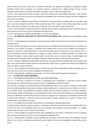 nenhum contato dos pés com o solo, com os cotovelos em extensão; com pegada livre (pronação ou supinação) e, quando
autorizado, deverá iniciar a execução; e c) execução: inicia-se o movimento com a flexão do braço até que o queixo
ultrapasse a parte superior da barra fixa, estendendo novamente o braço e voltando à posição inicial.
7.2.3.9.3 - Será considerada uma flexão completa o movimento realizado com a total extensão dos braços. A não extensão
total dos braços, bem como o início de nova execução será considerado como movimento incorreto e não será computado na
performance do candidato.
7.2.3.9.4 - Durante a realização do teste dinâmico em barra fixa, não será permitido ao candidato tocar com o(s) pé(s) o solo
após o início das execuções (é permitido a flexão de perna(s) para evitar o toque ao solo), receber qualquer tipo de ajuda
física, utilizar luvas ou qualquer outro artifício para proteção das mãos, nem apoiar o queixo na barra fixa.
7.2.3.9.5 - Será concedida uma segunda tentativa ao candidato que não obtiver o desempenho mínimo na primeira, após um
tempo não menor do que cinco minutos da realização da tentativa inicial.
7.2.3.9.6 - Será eliminado o candidato que não atingir, no mínimo, três repetições.
7.2.3.10 - DA FORMA DE EXECUÇÃO DO TESTE ESTÁTICO DE BARRA FIXA (somente para as candidatas do sexo
feminino)
7.2.3.10.1 - A metodologia para a preparação e a execução do teste estático de barra fixa para as candidatas obedecerão aos
seguintes critérios:
a) a barra fixa deve ser instalada a uma altura suficiente para que a candidata mantenha-se pendurada com os cotovelos em
extensão; b) ao comando “em posição”, a candidata deverá dependurar-se na barra fixa com pegada livre (pronação ou
supinação), mantendo os braços flexionados e o queixo acima da parte superior da barra fixa; e c) ao comando “iniciar”, a
banca examinadora começará imediatamente a contagem do tempo, devendo a candidata permanecer na posição inicial
(cotovelos flexionados e queixo acima da parte superior da barra fixa, mas sem apoiar-se nela). A cronometragem será
encerrada quando a candidata ceder à sustentação, deixando o queixo ficar abaixo da parte superior da barra fixa.
7.2.3.10.2 - Durante a realização do teste estático em barra fixa, não será permitido à candidata tocar com o(s) pé(s) o solo
após o início das execuções, receber qualquer tipo de ajuda física, utilizar luvas ou qualquer outro artifício para proteção das
mãos, nem apoiar o queixo na barra fixa.
7.2.3.10.3 - Será concedida uma segunda tentativa à candidata que não obtiver o desempenho mínimo na primeira, após um
tempo não menor do que cinco minutos da realização da tentativa inicial.
7.2.3.10.4 - Será eliminada a candidata que não atingir, no mínimo, o tempo de doze segundos em suspensão.
7.2.3.11 - DO TESTE DE FLEXÃO ABDOMINAL
7.2.3.11.1 - DA FORMA DE EXECUÇÃO DO TESTE DE FLEXÃO ABDOMINAL
7.2.3.11.2 - O teste terá a duração de um minuto e a metodologia para a preparação e a execução do teste de flexão
abdominal para os candidatos dos sexos masculino e feminino obedecerão aos seguintes critérios:
a) ao comando “em posição” o(a) candidato(a) deverá ficar deitado(a) de costas, com as costas e a cabeça em contato pleno
com o solo; joelhos estendidos; braços atrás da cabeça, cotovelos estendidos e as costas das mãos em contato com o solo; e
b) ao comando “iniciar”, o(a) candidato(a) começará a primeira fase do movimento, realizando um movimento simultâneo,
onde os joelhos deverão ser flexionados, os pés deverão tocar o solo, o tronco deverá ser flexionado e os cotovelos deverão
alcançar ou ultrapassar os joelhos pelo lado de fora do corpo. Em seguida e sem interrupção, o(a) candidato(a) deverá voltar
à posição inicial realizando o movimento inverso. Esse movimento completo, finalizado com o retorno à posição inicial,
corresponderá a uma unidade de execução.
7.2.3.11.3 - A contagem das execuções corretas levará em consideração as seguintes observações:
a) só será contada a repetição realizada completa e corretamente, começando e terminando sempre na posição inicial; b) se,
ao término do teste, o(a) candidato(a) estiver em meio à execução, essa repetição não será computada; e c) a cabeça
também deverá encostar no solo ao final de cada repetição.
7.2.3.11.4 - Será concedida uma segunda tentativa ao(à) candidato(a) que não obtiver o desempenho mínimo na primeira,
após um tempo não menor do que cinco minutos da realização da tentativa inicial.
7.2.3.11.5 - Será eliminado o candidato do sexo masculino que não atingir o mínimo de trinta e duas repetições no tempo
máximo de um minuto e a candidata do sexo feminino que não atingir o mínimo de vinte repetições no tempo máximo de um
minuto.
                                                                8 
 