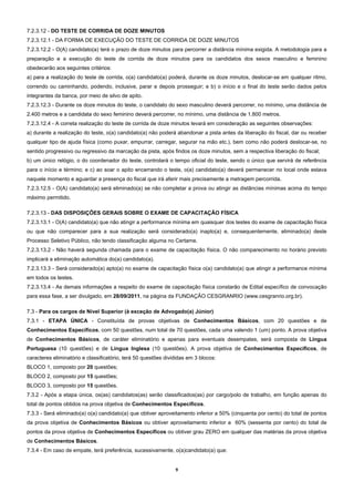 7.2.3.12 - DO TESTE DE CORRIDA DE DOZE MINUTOS
7.2.3.12.1 - DA FORMA DE EXECUÇÃO DO TESTE DE CORRIDA DE DOZE MINUTOS
7.2.3.12.2 - O(A) candidato(a) terá o prazo de doze minutos para percorrer a distância mínima exigida. A metodologia para a
preparação e a execução do teste de corrida de doze minutos para os candidatos dos sexos masculino e feminino
obedecerão aos seguintes critérios:
a) para a realização do teste de corrida, o(a) candidato(a) poderá, durante os doze minutos, deslocar-se em qualquer ritmo,
correndo ou caminhando, podendo, inclusive, parar e depois prosseguir; e b) o início e o final do teste serão dados pelos
integrantes da banca, por meio de silvo de apito.
7.2.3.12.3 - Durante os doze minutos do teste, o candidato do sexo masculino deverá percorrer, no mínimo, uma distância de
2.400 metros e a candidata do sexo feminino deverá percorrer, no mínimo, uma distância de 1.800 metros.
7.2.3.12.4 - A correta realização do teste de corrida de doze minutos levará em consideração as seguintes observações:
a) durante a realização do teste, o(a) candidato(a) não poderá abandonar a pista antes da liberação do fiscal, dar ou receber
qualquer tipo de ajuda física (como puxar, empurrar, carregar, segurar na mão etc.), bem como não poderá deslocar-se, no
sentido progressivo ou regressivo da marcação da pista, após findos os doze minutos, sem a respectiva liberação do fiscal;
b) um único relógio, o do coordenador do teste, controlará o tempo oficial do teste, sendo o único que servirá de referência
para o início e término; e c) ao soar o apito encerrando o teste, o(a) candidato(a) deverá permanecer no local onde estava
naquele momento e aguardar a presença do fiscal que irá aferir mais precisamente a metragem percorrida.
7.2.3.12.5 - O(A) candidato(a) será eliminado(a) se não completar a prova ou atingir as distâncias mínimas acima do tempo
máximo permitido.

7.2.3.13 - DAS DISPOSIÇÕES GERAIS SOBRE O EXAME DE CAPACITAÇÃO FÍSICA
7.2.3.13.1 - O(A) candidato(a) que não atingir a performance mínima em quaisquer dos testes do exame de capacitação física
ou que não comparecer para a sua realização será considerado(a) inapto(a) e, consequentemente, eliminado(a) deste
Processo Seletivo Público, não tendo classificação alguma no Certame.
7.2.3.13.2 - Não haverá segunda chamada para o exame de capacitação física. O não comparecimento no horário previsto
implicará a eliminação automática do(a) candidato(a).
7.2.3.13.3 - Será considerado(a) apto(a) no exame de capacitação física o(a) candidato(a) que atingir a performance mínima
em todos os testes.
7.2.3.13.4 - As demais informações a respeito do exame de capacitação física constarão de Edital específico de convocação
para essa fase, a ser divulgado, em 28/09/2011, na página da FUNDAÇÃO CESGRANRIO (www.cesgranrio.org.br).

7.3 - Para os cargos de Nível Superior (à exceção de Advogado(a) Júnior)
7.3.1 - ETAPA ÚNICA - Constituída de provas objetivas de Conhecimentos Básicos, com 20 questões e de
Conhecimentos Específicos, com 50 questões, num total de 70 questões, cada uma valendo 1 (um) ponto. A prova objetiva
de Conhecimentos Básicos, de caráter eliminatório e apenas para eventuais desempates, será composta de Língua
Portuguesa (10 questões) e de Língua Inglesa (10 questões). A prova objetiva de Conhecimentos Específicos, de
caracteres eliminatório e classificatório, terá 50 questões divididas em 3 blocos:
BLOCO 1, composto por 20 questões;
BLOCO 2, composto por 15 questões;
BLOCO 3, composto por 15 questões.
7.3.2 - Após a etapa única, os(as) candidatos(as) serão classificados(as) por cargo/polo de trabalho, em função apenas do
total de pontos obtidos na prova objetiva de Conhecimentos Específicos.
7.3.3 - Será eliminado(a) o(a) candidato(a) que obtiver aproveitamento inferior a 50% (cinquenta por cento) do total de pontos
da prova objetiva de Conhecimentos Básicos ou obtiver aproveitamento inferior a 60% (sessenta por cento) do total de
pontos da prova objetiva de Conhecimentos Específicos ou obtiver grau ZERO em qualquer das matérias da prova objetiva
de Conhecimentos Básicos.
7.3.4 - Em caso de empate, terá preferência, sucessivamente, o(a)candidato(a) que:


                                                                9 
 