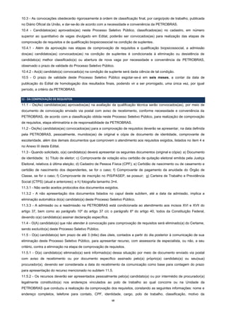10
10.3 - As convocações obedecerão rigorosamente à ordem de classificação final, por cargo/polo de trabalho, publicada
no Diário Oficial da União, e dar-se-ão de acordo com a necessidade e conveniência da PETROBRAS.
10.4 - Candidatos(as) aprovados(as) neste Processo Seletivo Público, classificados(as) no cadastro, em número
superior ao quantitativo de vagas divulgado em Edital, poderão ser convocados(as) para realização das etapas de
comprovação de requisitos e de qualificação biopsicossocial na condição de suplentes.
10.4.1 - Além da aprovação nas etapas de comprovação de requisitos e qualificação biopsicossocial, a admissão
dos(as) candidatos(as) convocados(as) na condição de suplentes é condicionada à eliminação ou desistência de
candidato(a) melhor classificado(a) ou abertura de nova vaga por necessidade e conveniência da PETROBRAS,
observado o prazo de validade do Processo Seletivo Público.
10.4.2 - Ao(à) candidato(a) convocado(a) na condição de suplente será dada ciência de tal condição.
10.5 - O prazo de validade deste Processo Seletivo Público esgotar-se-á em seis meses, a contar da data de
publicação do Edital de homologação dos resultados finais, podendo vir a ser prorrogado, uma única vez, por igual
período, a critério da PETROBRAS.
11 - DA COMPROVAÇÃO DE REQUISITOS
11.1 - Os(As) candidatos(as) aprovados(as) na avaliação da qualificação técnica serão convocados(as), por meio de
documento de convocação enviado via postal com aviso de recebimento, conforme necessidade e conveniência da
PETROBRAS, de acordo com a classificação obtida neste Processo Seletivo Público, para realização de comprovação
de requisitos, etapa eliminatória e de responsabilidade da PETROBRAS.
11.2 - Os(As) candidatos(as) convocados(as) para a comprovação de requisitos deverão se apresentar, na data definida
pela PETROBRAS, pessoalmente, munidos(as) de original e cópia de documento de identidade, comprovante de
escolaridade, além dos demais documentos que comprovem o atendimento aos requisitos exigidos, listados no item 4 e
no Anexo III deste Edital.
11.3 - Quando solicitado, o(a) candidato(a) deverá apresentar os seguintes documentos (original e cópia): a) Documento
de identidade; b) Título de eleitor; c) Comprovante de votação e/ou certidão de quitação eleitoral emitida pela Justiça
Eleitoral, relativos à última eleição; d) Cadastro de Pessoa Física (CPF); e) Certidão de nascimento ou de casamento e
certidão de nascimento dos dependentes, se for o caso; f) Comprovante de pagamento da anuidade do Órgão de
Classe, se for o caso; f) Comprovante de inscrição no PIS/PASEP, se possuir; g) Carteira de Trabalho e Previdência
Social (CTPS) (atual e anteriores); e h) fotografia tamanho 3×4.
11.3.1 - Não serão aceitos protocolos dos documentos exigidos.
11.3.2 - A não apresentação dos documentos listados no caput deste subitem, até a data da admissão, implica a
eliminação automática do(a) candidato(a) deste Processo Seletivo Público.
11.3.3 - A admissão ou a readmissão na PETROBRAS está condicionada ao atendimento aos incisos XVI e XVII do
artigo 37, bem como ao parágrafo 10º do artigo 37 c/c o parágrafo 6º do artigo 40, todos da Constituição Federal,
devendo o(a) candidato(a) assinar declaração específica.
11.4 - O(A) candidato(a) que não atender à convocação para comprovação de requisitos será eliminado(a) do Certame,
sendo excluído(a) deste Processo Seletivo Público.
11.5 - O(a) candidato(a) tem prazo de até 3 (três) dias úteis, contados a partir do dia posterior à comunicação de sua
eliminação deste Processo Seletivo Público, para apresentar recurso, com assessoria de especialista, ou não, a seu
critério, contra a eliminação na etapa de comprovação de requisitos.
11.5.1 - O(a) candidato(a) eliminado(a) será informado(a) dessa situação por meio de documento enviado via postal
com aviso de recebimento ou por documento específico assinado pelo(a) próprio(a) candidato(a) ou seu(sua)
procurador(a), devendo ser considerada a data do recebimento da comunicação como base para contagem do prazo
para apresentação do recurso mencionado no subitem 11.5.
11.5.2 - Os recursos deverão ser apresentados pessoalmente pelo(a) candidato(a) ou por intermédio de procurador(a)
legalmente constituído(a) nos endereços vinculados ao polo de trabalho ao qual concorre ou na Unidade da
PETROBRAS que conduziu a realização da comprovação dos requisitos, constando as seguintes informações: nome e
endereço completos, telefone para contato, CPF, identidade, cargo, polo de trabalho, classificação, motivo da
 