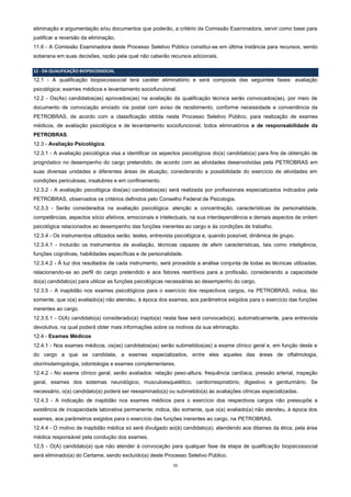 11
eliminação e argumentação e/ou documentos que poderão, a critério da Comissão Examinadora, servir como base para
justificar a reversão da eliminação.
11.6 - A Comissão Examinadora deste Processo Seletivo Público constitui-se em última instância para recursos, sendo
soberana em suas decisões, razão pela qual não caberão recursos adicionais.
12 - DA QUALIFICAÇÃO BIOPSICOSSOCIAL
12.1 - A qualificação biopsicossocial terá caráter eliminatório e será composta das seguintes fases: avaliação
psicológica; exames médicos e levantamento sociofuncional.
12.2 - Os(As) candidatos(as) aprovados(as) na avaliação da qualificação técnica serão convocados(as), por meio de
documento de convocação enviado via postal com aviso de recebimento, conforme necessidade e conveniência da
PETROBRAS, de acordo com a classificação obtida neste Processo Seletivo Público, para realização de exames
médicos, de avaliação psicológica e de levantamento sociofuncional, todos eliminatórios e de responsabilidade da
PETROBRAS.
12.3 - Avaliação Psicológica.
12.3.1 - A avaliação psicológica visa a identificar os aspectos psicológicos do(a) candidato(a) para fins de obtenção de
prognóstico no desempenho do cargo pretendido, de acordo com as atividades desenvolvidas pela PETROBRAS em
suas diversas unidades e diferentes áreas de atuação, considerando a possibilidade do exercício de atividades em
condições periculosas, insalubres e em confinamento.
12.3.2 - A avaliação psicológica dos(as) candidatos(as) será realizada por profissionais especializados indicados pela
PETROBRAS, observados os critérios definidos pelo Conselho Federal de Psicologia.
12.3.3 - Serão considerados na avaliação psicológica: atenção e concentração, características de personalidade,
competências, aspectos sócio afetivos, emocionais e intelectuais, na sua interdependência e demais aspectos de ordem
psicológica relacionados ao desempenho das funções inerentes ao cargo e às condições de trabalho.
12.3.4 - Os instrumentos utilizados serão: testes, entrevista psicológica e, quando possível, dinâmica de grupo.
12.3.4.1 - Incluirão os instrumentos de avaliação, técnicas capazes de aferir características, tais como inteligência,
funções cognitivas, habilidades específicas e de personalidade.
12.3.4.2 - À luz dos resultados de cada instrumento, será procedida a análise conjunta de todas as técnicas utilizadas,
relacionando-as ao perfil do cargo pretendido e aos fatores restritivos para a profissão, considerando a capacidade
do(a) candidato(a) para utilizar as funções psicológicas necessárias ao desempenho do cargo.
12.3.5 - A inaptidão nos exames psicológicos para o exercício dos respectivos cargos, na PETROBRAS, indica, tão
somente, que o(a) avaliado(a) não atendeu, à época dos exames, aos parâmetros exigidos para o exercício das funções
inerentes ao cargo.
12.3.5.1 - O(A) candidato(a) considerado(a) inapto(a) nesta fase será convocado(a), automaticamente, para entrevista
devolutiva, na qual poderá obter mais informações sobre os motivos da sua eliminação.
12.4 - Exames Médicos
12.4.1 - Nos exames médicos, os(as) candidatos(as) serão submetidos(as) a exame clínico geral e, em função deste e
do cargo a que se candidata, a exames especializados, entre eles aqueles das áreas de oftalmologia,
otorrinolaringologia, odontologia e exames complementares.
12.4.2 - No exame clínico geral, serão avaliados: relação peso-altura, frequência cardíaca, pressão arterial, inspeção
geral, exames dos sistemas neurológico, musculoesquelético, cardiorrespiratório, digestivo e geniturinário. Se
necessário, o(a) candidato(a) poderá ser reexaminado(a) ou submetido(a) às avaliações clínicas especializadas.
12.4.3 - A indicação de inaptidão nos exames médicos para o exercício dos respectivos cargos não pressupõe a
existência de incapacidade laborativa permanente; indica, tão somente, que o(a) avaliado(a) não atendeu, à época dos
exames, aos parâmetros exigidos para o exercício das funções inerentes ao cargo, na PETROBRAS.
12.4.4 - O motivo de inaptidão médica só será divulgado ao(à) candidato(a), atendendo aos ditames da ética, pela área
médica responsável pela condução dos exames.
12.5 - O(A) candidato(a) que não atender à convocação para qualquer fase da etapa de qualificação biopsicossocial
será eliminado(a) do Certame, sendo excluído(a) deste Processo Seletivo Público.
 