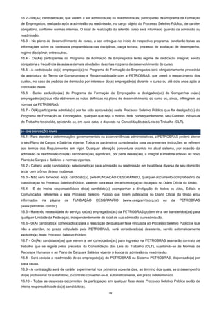 13
15.2 - Os(As) candidatos(as) que vierem a ser admitidos(as) ou readmitidos(as) participarão de Programa de Formação
de Empregados, realizado após a admissão ou readmissão, no cargo objeto do Processo Seletivo Público, de caráter
obrigatório, conforme normas internas. O local de realização do referido curso será informado quando da admissão ou
readmissão.
15.3 - No plano de desenvolvimento do curso, a ser entregue no início do respectivo programa, constarão todas as
informações sobre os conteúdos programáticos das disciplinas, carga horária, processo de avaliação de desempenho,
regime disciplinar, entre outras.
15.4 - Os(As) participantes do Programa de Formação de Empregados terão regime de dedicação integral, sendo
obrigatória a frequência às aulas e demais atividades descritas no plano de desenvolvimento do curso.
15.5 - A participação do(a) empregado(a) no Programa de Formação de Empregados será obrigatoriamente precedida
da assinatura do Termo de Compromisso e Responsabilidade com a PETROBRAS, que prevê o ressarcimento dos
custos, no caso de pedidos de demissão por interesse do(a) empregado(a) durante o curso ou até dois anos após a
conclusão deste.
15.6 - Serão excluídos(as) do Programa de Formação de Empregados e desligados(as) da Companhia os(as)
empregados(as) que não obtiverem as notas definidas no plano de desenvolvimento do curso ou, ainda, infringirem as
normas da PETROBRAS.
15.7 - O(A) participante admitido(a) por ter sido aprovado(a) neste Processo Seletivo Público que for desligado(a) do
Programa de Formação de Empregados, qualquer que seja o motivo, terá, consequentemente, seu Contrato Individual
de Trabalho rescindido, aplicando-se, em cada caso, o disposto na Consolidação das Leis do Trabalho (CLT).
16 - DAS DISPOSIÇÕES FINAIS
16.1 - Para atender a determinações governamentais ou a conveniências administrativas, a PETROBRAS poderá alterar
o seu Plano de Cargos e Salários vigente. Todos os parâmetros considerados para as presentes instruções se referem
aos termos dos Regulamentos em vigor. Qualquer alteração porventura ocorrida no atual sistema, por ocasião da
admissão ou readmissão dos(as) candidatos(as), significará, por parte destes(as), a integral e irrestrita adesão ao novo
Plano de Cargos e Salários e normas vigentes.
16.2 - Caberá ao(à) candidato(a) selecionado(a) para admissão ou readmissão em localidade diversa de seu domicílio
arcar com o ônus de sua mudança.
16.3 - Não será fornecido ao(à) candidato(a), pela FUNDAÇÃO CESGRANRIO, qualquer documento comprobatório de
classificação no Processo Seletivo Público, valendo para esse fim a homologação divulgada no Diário Oficial da União.
16.4 - É de inteira responsabilidade do(a) candidato(a) acompanhar a divulgação de todos os Atos, Editais e
Comunicados referentes a este Processo Seletivo Público que forem publicados no Diário Oficial da União e/ou
informados na página da FUNDAÇÃO CESGRANRIO (www.cesgranrio.org.br) ou da PETROBRAS
(www.petrobras.com.br).
16.5 - Havendo necessidade do serviço, os(as) empregados(as) da PETROBRAS podem vir a ser transferidos(as) para
qualquer Unidade da Federação, independentemente do local de sua admissão ou readmissão.
16.6 - O(A) candidato(a) convocado(a) para a realização de qualquer fase vinculada ao Processo Seletivo Público e que
não a atender, no prazo estipulado pela PETROBRAS, será considerado(a) desistente, sendo automaticamente
excluído(a) deste Processo Seletivo Público.
16.7 - Os(As) candidatos(as) que vierem a ser convocados(as) para ingresso na PETROBRAS assinarão contrato de
trabalho que se regerá pelos preceitos da Consolidação das Leis do Trabalho (CLT), sujeitando-se às Normas de
Recursos Humanos e ao Plano de Cargos e Salários vigente à época da admissão ou readmissão.
16.8 - Será vedada a readmissão de ex-empregado(a), da PETROBRAS ou Sistema PETROBRAS, dispensado(a) por
justa causa.
16.9 - A contratação será de caráter experimental nos primeiros noventa dias, ao término dos quais, se o desempenho
do(a) profissional for satisfatório, o contrato converter-se-á, automaticamente, em prazo indeterminado.
16.10 - Todas as despesas decorrentes da participação em qualquer fase deste Processo Seletivo Público serão de
inteira responsabilidade do(a) candidato(a).
 