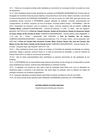 14
16.11 - Todas as convocações previstas serão realizadas por documento de convocação enviado via postal com aviso
de recebimento.
16.12 - O(A) candidato(a) deverá manter atualizado seu endereço na FUNDAÇÃO CESGRANRIO até 72 horas antes da
divulgação dos resultados finais das provas objetivas, exclusivamente por meio de fax, datado e assinado, a ser enviado
à Central de Atendimento da FUNDAÇÃO CESGRANRIO, por meio do número (21) 2502-1000. Após este período, o(a)
candidato(a) deverá comunicar à PETROBRAS qualquer alteração de endereço, enviando, exclusivamente por
correspondência, via SEDEX, indicando, por fora do envelope: “Processo Seletivo Público - PETROBRAS – PSP RH
2014.1 (atualização de endereço)”, para os endereços a seguir, conforme respectivo polo de trabalho: a) Polo de
Trabalho Macaé: COMPARTILHADO/RBC/SPE - Avenida Rui Barbosa, nº 2.390, 4º andar - Alto dos Cajueiros,
Macaé/RJ, CEP 27915-012; b) Polos de Trabalho Salvador, Estado de Pernambuco, Estado do Amazonas, Estado
do Ceará, Estado do Rio Grande do Norte: COMPARTILHADO/RNNE/SPE - Avenida Antônio Carlos Magalhães, nº
1.113, sala 102 - Pituba - Salvador/BA, CEP 41825-903; c) Polo de Trabalho: Rio de Janeiro:
COMPARTILHADO/RSUD/SPE/SREC – Avenida Almirante Barroso, nº 81, 31º andar- Centro - Rio de Janeiro/RJ, CEP
20031-004; d) Polos de Trabalho Belo Horizonte, Curitiba, Mauá, Paulínia, Santos, São José dos Campos, São
Mateus do Sul, São Paulo e Estado do Rio Grande do Sul: COMPARTILHADO/RSPS/SPE - Avenida Paulista, 901 -
9º andar - Cerqueira César, São Paulo/SP, CEP 01311-100.
16.12.1 - O(A) candidato(a) deverá enviar, dentro do envelope: a) Formulário de solicitação de alteração de endereço
preenchido, datado e assinado, conforme Anexo VI; b) cópia do documento de identidade; c) cópia do Cadastro de
Pessoa Física (CPF) e d) cópia do comprovante de endereço.
16.12.2 - São de inteira responsabilidade do(a) candidato(a) os prejuízos decorrentes da não atualização de seu
endereço.
16.13 - A PETROBRAS não se responsabiliza pelos prejuízos decorrentes da não entrega de correspondência enviada
ao(à) candidato(a) por extravio, ausência do(a) destinatário(a) ou endereço incorreto.
16.14 - A legislação com entrada em vigor após a data de publicação deste Edital, bem como as alterações em
dispositivos legais e normativos a ele posteriores, não serão objeto de avaliação, salvo se listadas nos objetos de
avaliação constantes nos conteúdos programáticos.
16.15 - Quaisquer alterações nas regras fixadas neste Edital só poderão ser feitas por meio de outro Edital.
16.16 - Os casos omissos serão resolvidos pela FUNDAÇÃO CESGRANRIO juntamente com a PETROBRAS.
ANTÔNIO SÉRGIO OLIVEIRA SANTANA
Gerente Executivo de Recursos Humanos
 
