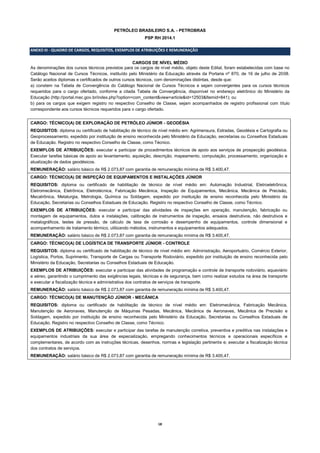 18
PETRÓLEO BRASILEIRO S.A. - PETROBRAS
PSP RH 2014.1
ANEXO III - QUADRO DE CARGOS, REQUISITOS, EXEMPLOS DE ATRIBUIÇÕES E REMUNERAÇÃO
CARGOS DE NÍVEL MÉDIO
As denominações dos cursos técnicos previstos para os cargos de nível médio, objeto deste Edital, foram estabelecidas com base no
Catálogo Nacional de Cursos Técnicos, instituído pelo Ministério da Educação através da Portaria nº 870, de 16 de julho de 2008.
Serão aceitos diplomas e certificados de outros cursos técnicos, com denominações distintas, desde que:
a) constem na Tabela de Convergência do Catálogo Nacional de Cursos Técnicos e sejam convergentes para os cursos técnicos
requeridos para o cargo ofertado, conforme a citada Tabela de Convergência, disponível no endereço eletrônico do Ministério da
Educação (http://portal.mec.gov.br/index.php?option=com_content&view=article&id=12503&Itemid=841); ou
b) para os cargos que exigem registro no respectivo Conselho de Classe, sejam acompanhados de registro profissional com título
correspondente aos cursos técnicos requeridos para o cargo ofertado.
CARGO: TÉCNICO(A) DE EXPLORAÇÃO DE PETRÓLEO JÚNIOR - GEODÉSIA
REQUISITOS: diploma ou certificado de habilitação de técnico de nível médio em: Agrimensura, Estradas, Geodésia e Cartografia ou
Geoprocessamento, expedido por instituição de ensino reconhecida pelo Ministério da Educação, secretarias ou Conselhos Estaduais
de Educação. Registro no respectivo Conselho de Classe, como Técnico.
EXEMPLOS DE ATRIBUIÇÕES: executar e participar de procedimentos técnicos de apoio aos serviços de prospecção geodésica.
Executar tarefas básicas de apoio ao levantamento, aquisição, descrição, mapeamento, computação, processamento, organização e
atualização de dados geodésicos.
REMUNERAÇÃO: salário básico de R$ 2.073,87 com garantia de remuneração mínima de R$ 3.400,47.
CARGO: TÉCNICO(A) DE INSPEÇÃO DE EQUIPAMENTOS E INSTALAÇÕES JÚNIOR
REQUISITOS: diploma ou certificado de habilitação de técnico de nível médio em: Automação Industrial, Eletroeletrônica,
Eletromecânica, Eletrônica, Eletrotécnica, Fabricação Mecânica, Inspeção de Equipamentos, Mecânica, Mecânica de Precisão,
Mecatrônica, Metalurgia, Metrologia, Química ou Soldagem, expedido por instituição de ensino reconhecida pelo Ministério da
Educação, Secretarias ou Conselhos Estaduais de Educação. Registro no respectivo Conselho de Classe, como Técnico.
EXEMPLOS DE ATRIBUIÇÕES: executar e participar das atividades de inspeções em operação, manutenção, fabricação ou
montagem de equipamentos, dutos e instalações, calibração de instrumentos de inspeção, ensaios destrutivos, não destrutivos e
metalográficos, testes de pressão, de cálculo de taxa de corrosão e desempenho de equipamentos, controle dimensional e
acompanhamento de tratamento térmico, utilizando métodos, instrumentos e equipamentos adequados.
REMUNERAÇÃO: salário básico de R$ 2.073,87 com garantia de remuneração mínima de R$ 3.400,47.
CARGO: TÉCNICO(A) DE LOGÍSTICA DE TRANSPORTE JÚNIOR - CONTROLE
REQUISITOS: diploma ou certificado de habilitação de técnico de nível médio em: Administração, Aeroportuário, Comércio Exterior,
Logística, Portos, Suprimento, Transporte de Cargas ou Transporte Rodoviário, expedido por instituição de ensino reconhecida pelo
Ministério da Educação, Secretarias ou Conselhos Estaduais de Educação.
EXEMPLOS DE ATRIBUIÇÕES: executar e participar das atividades de programação e controle de transporte rodoviário, aquaviário
e aéreo, garantindo o cumprimento das exigências legais, técnicas e de segurança, bem como realizar estudos na área de transporte
e executar a fiscalização técnica e administrativa dos contratos de serviços de transporte.
REMUNERAÇÃO: salário básico de R$ 2.073,87 com garantia de remuneração mínima de R$ 3.400,47.
CARGO: TÉCNICO(A) DE MANUTENÇÃO JÚNIOR - MECÂNICA
REQUISITOS: diploma ou certificado de habilitação de técnico de nível médio em: Eletromecânica, Fabricação Mecânica,
Manutenção de Aeronaves, Manutenção de Máquinas Pesadas, Mecânica, Mecânica de Aeronaves, Mecânica de Precisão e
Soldagem, expedido por instituição de ensino reconhecida pelo Ministério da Educação, Secretarias ou Conselhos Estaduais de
Educação. Registro no respectivo Conselho de Classe, como Técnico.
EXEMPLOS DE ATRIBUIÇÕES: executar e participar das tarefas de manutenção corretiva, preventiva e preditiva nas instalações e
equipamentos industriais da sua área de especialização, empregando conhecimentos técnicos e operacionais específicos e
complementares, de acordo com as instruções técnicas, desenhos, normas e legislação pertinente e; executar a fiscalização técnica
dos contratos de serviços.
REMUNERAÇÃO: salário básico de R$ 2.073,87 com garantia de remuneração mínima de R$ 3.400,47.
 