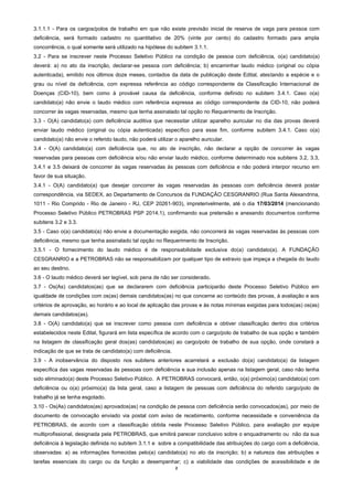 2
3.1.1.1 - Para os cargos/polos de trabalho em que não existe previsão inicial de reserva de vaga para pessoa com
deficiência, será formado cadastro no quantitativo de 20% (vinte por cento) do cadastro formado para ampla
concorrência, o qual somente será utilizado na hipótese do subitem 3.1.1.
3.2 - Para se inscrever neste Processo Seletivo Público na condição de pessoa com deficiência, o(a) candidato(a)
deverá: a) no ato da inscrição, declarar-se pessoa com deficiência; b) encaminhar laudo médico (original ou cópia
autenticada), emitido nos últimos doze meses, contados da data de publicação deste Edital, atestando a espécie e o
grau ou nível da deficiência, com expressa referência ao código correspondente da Classificação Internacional de
Doenças (CID-10), bem como à provável causa da deficiência, conforme definido no subitem 3.4.1. Caso o(a)
candidato(a) não envie o laudo médico com referência expressa ao código correspondente da CID-10, não poderá
concorrer às vagas reservadas, mesmo que tenha assinalado tal opção no Requerimento de Inscrição.
3.3 - O(A) candidato(a) com deficiência auditiva que necessitar utilizar aparelho auricular no dia das provas deverá
enviar laudo médico (original ou cópia autenticada) específico para esse fim, conforme subitem 3.4.1. Caso o(a)
candidato(a) não envie o referido laudo, não poderá utilizar o aparelho auricular.
3.4 - O(A) candidato(a) com deficiência que, no ato de inscrição, não declarar a opção de concorrer às vagas
reservadas para pessoas com deficiência e/ou não enviar laudo médico, conforme determinado nos subitens 3.2, 3.3,
3.4.1 e 3.5 deixará de concorrer às vagas reservadas às pessoas com deficiência e não poderá interpor recurso em
favor de sua situação.
3.4.1 - O(A) candidato(a) que desejar concorrer às vagas reservadas às pessoas com deficiência deverá postar
correspondência, via SEDEX, ao Departamento de Concursos da FUNDAÇÃO CESGRANRIO (Rua Santa Alexandrina,
1011 - Rio Comprido - Rio de Janeiro - RJ, CEP 20261-903), impreterivelmente, até o dia 17/03/2014 (mencionando
Processo Seletivo Público PETROBRAS PSP 2014.1), confirmando sua pretensão e anexando documentos conforme
subitens 3.2 e 3.3.
3.5 - Caso o(a) candidato(a) não envie a documentação exigida, não concorrerá às vagas reservadas às pessoas com
deficiência, mesmo que tenha assinalado tal opção no Requerimento de Inscrição.
3.5.1 - O fornecimento do laudo médico é de responsabilidade exclusiva do(a) candidato(a). A FUNDAÇÃO
CESGRANRIO e a PETROBRAS não se responsabilizam por qualquer tipo de extravio que impeça a chegada do laudo
ao seu destino.
3.6 - O laudo médico deverá ser legível, sob pena de não ser considerado.
3.7 - Os(As) candidatos(as) que se declararem com deficiência participarão deste Processo Seletivo Público em
igualdade de condições com os(as) demais candidatos(as) no que concerne ao conteúdo das provas, à avaliação e aos
critérios de aprovação, ao horário e ao local de aplicação das provas e às notas mínimas exigidas para todos(as) os(as)
demais candidatos(as).
3.8 - O(A) candidato(a) que se inscrever como pessoa com deficiência e obtiver classificação dentro dos critérios
estabelecidos neste Edital, figurará em lista específica de acordo com o cargo/polo de trabalho de sua opção e também
na listagem de classificação geral dos(as) candidatos(as) ao cargo/polo de trabalho de sua opção, onde constará a
indicação de que se trata de candidato(a) com deficiência.
3.9 - A inobservância do disposto nos subitens anteriores acarretará a exclusão do(a) candidato(a) da listagem
específica das vagas reservadas às pessoas com deficiência e sua inclusão apenas na listagem geral, caso não tenha
sido eliminado(a) deste Processo Seletivo Público. A PETROBRAS convocará, então, o(a) próximo(a) candidato(a) com
deficiência ou o(a) próximo(a) da lista geral, caso a listagem de pessoas com deficiência do referido cargo/polo de
trabalho já se tenha esgotado.
3.10 - Os(As) candidatos(as) aprovados(as) na condição de pessoa com deficiência serão convocados(as), por meio de
documento de convocação enviado via postal com aviso de recebimento, conforme necessidade e conveniência da
PETROBRAS, de acordo com a classificação obtida neste Processo Seletivo Público, para avaliação por equipe
multiprofissional, designada pela PETROBRAS, que emitirá parecer conclusivo sobre o enquadramento ou não da sua
deficiência à legislação definida no subitem 3.1.1 e sobre a compatibilidade das atribuições do cargo com a deficiência,
observadas: a) as informações fornecidas pelo(a) candidato(a) no ato da inscrição; b) a natureza das atribuições e
tarefas essenciais do cargo ou da função a desempenhar; c) a viabilidade das condições de acessibilidade e de
 