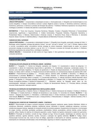 21
PETRÓLEO BRASILEIRO S.A. - PETROBRAS
PSP RH 2014.1
ANEXO IV - CONTEÚDOS PROGRAMÁTICOS
CONHECIMENTOS BÁSICOS
CARGOS DE NÍVEL MÉDIO
LÍNGUA PORTUGUESA: 1. Compreensão e interpretação de textos. 2. Acentuação/crase. 3. Ortografia (com fundamentação no novo
acordo ortográfico). 4. Sintaxe: Concordância (nominal e verbal). Regência (verbal e nominal). 5. Semântica (sinônimos, antônimos,
homônimos, parônimos). 6. Estrutura e processo de formação das palavras. 7. Estilística: fenômenos expressivos nos campos fônico,
morfológico e semântico. 8. Classes das palavras e suas funções sintáticas.
MATEMÁTICA: 1. Teoria dos Conjuntos. Conjuntos Numéricos. Relações. Funções e Equações Polinomiais e Transcendentais
(exponenciais, logarítmicas e trigonométricas). 2. Análise Combinatória, Progressão Aritmética, Progressão Geométrica e
Probabilidade Básica. 3. Matrizes, Determinantes e Sistemas Lineares. 4. Geometria Plana: Áreas e Perímetros. 5. Geometria
Espacial: Áreas e Volumes. 6. Estatística Básica. 7. Noções Básicas de Matemática Financeira. 8. Aritmética.
CARGOS DE NÍVEL SUPERIOR
LÍNGUA PORTUGUESA: 1. Compreensão e interpretação de textos. 2. Ortografia (nova ortografia, acentuação, emprego do hífen). 3.
Morfologia: verbos irregulares, emprego das palavras “porque”, “por que”, “por quê” e “porquê”, “se” e “quê”. 4. Sintaxe: regência verbal
e nominal, concordância verbal, concordância nominal, emprego de verbos impessoais, indeterminação do sujeito, voz passiva
pronominal, emprego de pronomes relativos e uso de “há” e “a”. 5. Estrutura e processo de formação das palavras. 6. Estilística:
fenômenos expressivos nos campos fônico, morfológico e semântico.
LÍNGUA INGLESA: 1. Compreensão de texto escrito em língua inglesa. 2. Itens gramaticais relevantes para a compreensão dos
conteúdos semânticos.
CONHECIMENTOS ESPECÍFICOS
CARGOS DE NÍVEL MÉDIO
TÉCNICO(A) DE EXPLORAÇÃO DE PETRÓLEO JÚNIOR - GEODÉSIA
BLOCO 1: 1. Topografia: 1.1. Cálculo de triângulos; operações com ângulos; 1.2. Levantamento e cálculo de poligonais; 1.3.
Levantamento e cálculo de nivelamentos trigonométrico e geométrico; 1.4. Coordenadas cartesianas; coordenadas polares; 1.5.
Azimute; rumo; declinação magnética; 1.6. Noções de ajustamento. 2. Noções de Geoprocessamento: 2.1. Georreferenciamento de
feições; 2.2. Dados raster e vetoriais; 2.3. Noções de bancos de dados espaciais; 2.4. Conhecimentos básicos de sistemas GIS e CAD.
BLOCO 2: 1. Posicionamento por Satélites: 1.1 . Princípios básicos; sistemas (GPS, GLONASS e GALILEO); 1.2. Métodos de
posicionamento e precisões. BLOCO 3: 1. Geodésia: 1.1. Geóide; elipsóide; 1.2. Referenciais geodésicos (datum); noções de
transformação de coordenadas (datum e projeção); 1.3. Coordenadas geodésicas; 1.4. Altitude ortométrica, altitude elipsoidal e altura
geoidal. 2. Cartografia: 2.1. Principais projeções (classificação e utilização); 2.2. Projeção UTM; 2.3. Representações de relevo; 2.4.
Escala; convergência meridiana. 3. Noções de Fotogrametria: 3.1. Elementos básicos da fotografia aérea; plano de vôo;
aerotriangulação, restituição e reambulação; produtos. 4. Noções de Sensoriamento Remoto: 4.1. Princípios básicos; principais
sensores; faixas espectrais; resolução espacial.
TÉCNICO(A) DE INSPEÇÃO DE EQUIPAMENTOS E INSTALAÇÕES JÚNIOR
BLOCO 1: 1. Eletroquímica; 2. Desenho Técnico; 3. Dilatação térmica; 4. Sistema Internacional de Unidades; 5. Estática; 6. Dinâmica;
7. Metrologia; 8. Funções Químicas; 9. Medição de temperatura e suas escalas; 10. Conversão de Unidades. BLOCO 2: 1. Aço
Carbono – Diagrama de Equilíbrio; 2. Hidrostática; 3. Eletricidade básica; 4. Ondas mecânicas e eletromagnéticas; 5. Reações de
óxido-redução. BLOCO 3: 1. Transferência de calor; 2. Estequiometria; 3. Hidrocarbonetos; 4. Soldagem – Eletrodo revestido e TIG; 5.
Mudanças de estado; 6. Calorimetria.
TÉCNICO(A) DE LOGÍSTICA DE TRANSPORTE JÚNIOR – CONTROLE
BLOCO 1: Movimentação de cargas e produtos perigosos: produtos perigosos, explosivos, gases, líquidos inflamáveis, sólidos ou
substâncias inflamáveis, substâncias oxidantes, substâncias tóxicas, infectantes e irritantes, substâncias radioativas, corrosivos,
substâncias perigosas diversas, legislação de transporte terrestre de produtos perigosos. Equipamentos de transporte e movimentação
de cargas: carretas, caminhões, guindastes, guindautos, empilhadeiras, tratores, escavadeiras, pórticos rolantes, pontes rolantes,
guinchos, talhas. Noções de sistemas de transporte aquaviário e aéreo. Noções de logística empresarial e cadeia de suprimentos.
BLOCO 2: Prevenção de Incêndios: conceito de fogo, triângulo de fogo, formas de ignição, classificação de incêndios, tipos de
aparelhos extintores, agentes extintores, escolha, manuseio e aplicação dos agentes extintores. BLOCO 3: Tráfego urbano:
hierarquização funcional das vias, teoria do fluxo de tráfego, capacidade e desempenho em sistemas expressos, capacidade e
desempenho em interseções semaforizadas e não semaforizadas, segurança no trânsito e segurança viária.
 