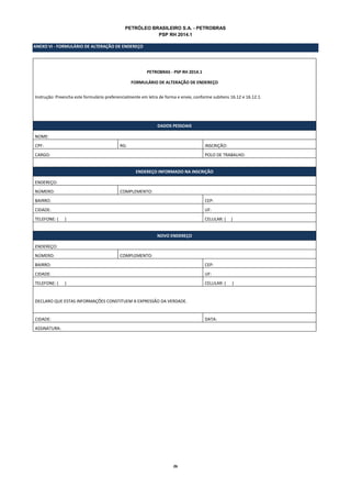 26
PETRÓLEO BRASILEIRO S.A. - PETROBRAS
PSP RH 2014.1
ANEXO VI - FORMULÁRIO DE ALTERAÇÃO DE ENDEREÇO
PETROBRAS - PSP RH 2014.1
FORMULÁRIO DE ALTERAÇÃO DE ENDEREÇO
Instrução: Preencha este formulário preferencialmente em letra de forma e envie, conforme subitens 16.12 e 16.12.1.
DADOS PESSOAIS
NOME:
CPF: RG: INSCRIÇÃO:
CARGO: POLO DE TRABALHO:
ENDEREÇO INFORMADO NA INSCRIÇÃO
ENDEREÇO:
NÚMERO: COMPLEMENTO:
BAIRRO: CEP:
CIDADE: UF:
TELEFONE: ( ) CELULAR: ( )
NOVO ENDEREÇO
ENDEREÇO:
NÚMERO: COMPLEMENTO:
BAIRRO: CEP:
CIDADE: UF:
TELEFONE: ( ) CELULAR: ( )
DECLARO QUE ESTAS INFORMAÇÕES CONSTITUEM A EXPRESSÃO DA VERDADE.
CIDADE: DATA:
ASSINATURA:
 