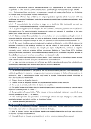 3
adequações do ambiente de trabalho à execução das tarefas; d) a possibilidade de uso, pelo(a) candidato(a), de
equipamentos ou outros recursos que habitualmente utilize; e e) a Classificação Internacional de Doenças (CID-10).
3.10.1 - O(A) candidato(a) que não atender à convocação para avaliação pela equipe multiprofissional será eliminado(a)
do Certame, sendo excluído(a) deste Processo Seletivo Público.
3.10.2 - Caso a deficiência do(a) candidato(a) não esteja enquadrada à legislação definida no subitem 3.1.1, o(a)
candidato(a) será excluído(a) da listagem específica de pessoas com deficiência e constará apenas da listagem geral,
observado o subitem 10.2.
3.10.3 - A incompatibilidade das atribuições do cargo com a deficiência do(a) candidato(a) acarretará sua
contraindicação e consequente eliminação deste Processo Seletivo Público.
3.10.4 - O(A) candidato(a) tem prazo de até 3(três) dias úteis, contados a partir do dia posterior à comunicação de seu
não enquadramento e/ou sua contraindicação, para apresentar recurso, com assessoria de especialista, ou não, a seu
critério, contra parecer conclusivo da equipe multiprofissional.
3.10.4.1 - O(A) candidato(a) não enquadrado(a) e/ou contraindicado(a) será comunicado(a) dessa situação por meio de
documento específico, enviado via postal com aviso de recebimento, devendo ser considerada a data do recebimento
da comunicação como base para a contagem do prazo para apresentação do recurso mencionado no subitem 3.10.4.
3.10.4.2 - Os recursos deverão ser apresentados pessoalmente pelo(a) candidato(a) ou por intermédio de procurador(a)
legalmente constituído(a) nos endereços vinculados ao polo de trabalho ao qual concorre ou na Unidade da
PETROBRAS que conduziu a realização da avaliação pela equipe multiprofissional, constando as seguintes
informações: nome e endereço completos, telefone para contato, Cadastro de Pessoa Física (CPF), identidade,
cargo/polo de trabalho, classificação, motivo da eliminação e argumentação e/ou documentos que poderão, a critério da
Comissão Examinadora, servir como base para justificar a reversão da eliminação.
3.10.4.3 - A Comissão Examinadora deste Processo Seletivo Público constitui-se em última instância para recursos,
sendo soberana em suas decisões, razão pela qual não caberão recursos adicionais.
3.11 - As vagas reservadas para pessoas com deficiência, que não forem providas, serão preenchidas pelos(as) demais
candidatos(as), observada a ordem geral de classificação por cargo/polo de trabalho.
4 - DOS REQUISITOS BÁSICOS EXIGIDOS PARA ADMISSÃO
4.1 - Ter nacionalidade brasileira ou portuguesa e, em caso de nacionalidade portuguesa, estar amparado(a) pelo
estatuto de igualdade entre brasileiros e portugueses, com reconhecimento de gozo de direitos políticos, nos termos do
parágrafo 1.º, artigo 12, da Constituição Federal e do Tratado de Amizade, Cooperação e Consulta, promulgado no
Brasil através do Decreto nº 3.927/2001.
4.2 - Estar em dia com as obrigações eleitorais.
4.3 - Estar em dia com as obrigações militares, em caso de candidato brasileiro do sexo masculino.
4.4 - Ter, na data de admissão, idade mínima de dezoito anos completos.
4.5 - Ter aptidão física e mental para o exercício das atribuições do cargo, que será comprovada por meio de exames
específicos, conforme previsto no subitem 12.1.
4.6 - Ser aprovado(a) no Processo Seletivo Público e possuir o nível de escolaridade exigido para o exercício do cargo
conforme estabelecido no item 11 e no Anexo III.
4.7 - Não receber proventos de aposentadoria ou remuneração oriundos de cargo, emprego ou função pública,
ressalvados os cargos acumuláveis previstos na Constituição Federal.
4.8 - Cumprir as determinações deste Edital.
5 - DAS INSCRIÇÕES NO PROCESSO SELETIVO PÚBLICO
5.1 - A inscrição do(a) candidato(a) implicará a aceitação das normas para o Processo Seletivo Público contidas nos
Comunicados, neste Edital e em outros a serem eventualmente divulgados.
5.2 - Antes de efetuar a inscrição, o(a) candidato(a) deverá conhecer este Edital e certificar-se de que preencherá todos
os requisitos exigidos quando da admissão.
5.3 - A inscrição deverá ser efetuada somente via internet, conforme procedimentos especificados a seguir.
 