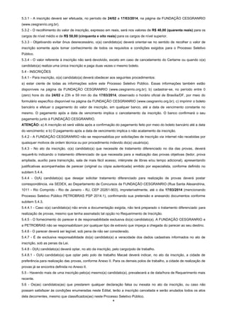 4
5.3.1 - A inscrição deverá ser efetuada, no período de 24/02 a 17/03/2014, na página da FUNDAÇÃO CESGRANRIO
(www.cesgranrio.org.br).
5.3.2 - O recolhimento do valor de inscrição, expresso em reais, será nos valores de R$ 40,00 (quarenta reais) para os
cargos de nível médio e de R$ 58,00 (cinquenta e oito reais) para os cargos de nível superior.
5.3.3 - Objetivando evitar ônus desnecessário, o(a) candidato(a) deverá orientar-se no sentido de recolher o valor de
inscrição somente após tomar conhecimento de todos os requisitos e condições exigidos para o Processo Seletivo
Público.
5.3.4 - O valor referente à inscrição não será devolvido, exceto em caso de cancelamento do Certame ou quando o(a)
candidato(a) realiza uma única inscrição e paga duas vezes o mesmo boleto.
5.4 - INSCRIÇÕES
5.4.1 - Para inscrição, o(a) candidato(a) deverá obedecer aos seguintes procedimentos:
a) estar ciente de todas as informações sobre este Processo Seletivo Público. Essas informações também estão
disponíveis na página da FUNDAÇÃO CESGRANRIO (www.cesgranrio.org.br); b) cadastrar-se, no período entre 0
(zero) hora do dia 24/02 e 23h e 59 min do dia 17/03/2014, observado o horário oficial de Brasília/DF, por meio do
formulário específico disponível na página da FUNDAÇÃO CESGRANRIO (www.cesgranrio.org.br); c) imprimir o boleto
bancário e efetuar o pagamento do valor de inscrição, em qualquer banco, até a data de vencimento constante no
mesmo. O pagamento após a data de vencimento implica o cancelamento da inscrição. O banco confirmará o seu
pagamento junto à FUNDAÇÃO CESGRANRIO.
ATENÇÃO: a) A inscrição só será válida após a confirmação do pagamento feito por meio do boleto bancário até a data
do vencimento; e b) O pagamento após a data de vencimento implica o não acatamento da inscrição.
5.4.2 - A FUNDAÇÃO CESGRANRIO não se responsabiliza por solicitações de inscrição via internet não recebidas por
quaisquer motivos de ordem técnica ou por procedimento indevido do(a) usuário(a).
5.4.3 - No ato da inscrição, o(a) candidato(a) que necessite de tratamento diferenciado no dia das provas, deverá
requerê-lo indicando o tratamento diferenciado de que necessita para a realização das provas objetivas (ledor, prova
ampliada, auxílio para transcrição, sala de mais fácil acesso, intérprete de libras e/ou tempo adicional), apresentando
justificativas acompanhadas de parecer (original ou cópia autenticada) emitido por especialista, conforme definido no
subitem 5.4.4.
5.4.4 - O(A) candidato(a) que desejar solicitar tratamento diferenciado para realização de provas deverá postar
correspondência, via SEDEX, ao Departamento de Concursos da FUNDAÇÃO CESGRANRIO (Rua Santa Alexandrina,
1011 - Rio Comprido - Rio de Janeiro - RJ, CEP 20261-903), impreterivelmente, até o dia 17/03/2014 (mencionando
Processo Seletivo Público PETROBRAS PSP 2014.1), confirmando sua pretensão e anexando documentos conforme
subitem 5.4.3.
5.4.4.1 - Caso o(a) candidato(a) não envie a documentação exigida, não terá preparado o tratamento diferenciado para
realização de provas, mesmo que tenha assinalado tal opção no Requerimento de Inscrição.
5.4.5 - O fornecimento do parecer é de responsabilidade exclusiva do(a) candidato(a). A FUNDAÇÃO CESGRANRIO e
a PETROBRAS não se responsabilizam por qualquer tipo de extravio que impeça a chegada do parecer ao seu destino.
5.4.6 - O parecer deverá ser legível, sob pena de não ser considerado.
5.4.7 - É de exclusiva responsabilidade do(a) candidato(a) a veracidade dos dados cadastrais informados no ato de
inscrição, sob as penas da Lei.
5.4.8 - O(A) candidato(a) deverá optar, no ato da inscrição, pelo cargo/polo de trabalho.
5.4.8.1 - O(A) candidato(a) que optar pelo polo de trabalho Macaé deverá indicar, no ato da inscrição, a cidade de
preferência para realização das provas, conforme Anexo II. Para os demais polos de trabalho, a cidade de realização de
provas já se encontra definida no Anexo II.
5.5 - Havendo mais de uma inscrição pelo(a) mesmo(a) candidato(a), prevalecerá a de data/hora de Requerimento mais
recente.
5.6 - Os(as) candidatos(as) que prestarem qualquer declaração falsa ou inexata no ato da inscrição, ou caso não
possam satisfazer às condições enumeradas neste Edital, terão a inscrição cancelada e serão anulados todos os atos
dela decorrentes, mesmo que classificados(as) neste Processo Seletivo Público.
 