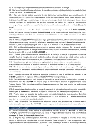 5
5.7 - A não integralização dos procedimentos de inscrição implica a insubsistência da inscrição.
5.8 - Não haverá isenção total ou parcial do valor da inscrição, exceto para os(as) candidatos(as) amparados(as) pelo
Decreto nº 6.593, de 2 de outubro de 2008.
5.8.1 - Fará jus à isenção total de pagamento do valor da inscrição o(a) candidato(a) que, cumulativamente: a)
comprovar inscrição no Cadastro Único para Programas Sociais do Governo Federal, de que trata o Decreto nº 6.135,
de 26 de junho de 2007, por meio de indicação do Número de Identificação Social - NIS, atribuído pelo Cadastro Único,
conforme apontado no Requerimento de Inscrição disponível na página da FUNDAÇÃO CESGRANRIO
(www.cesgranrio.org.br); e b) for membro de “família de baixa renda”, nos termos do Decreto nº 6.135, de 26 de junho
de 2007.
5.9 - A isenção tratada no subitem 5.8.1 deverá ser solicitada durante a inscrição via internet, de 24/02 a 06/03/2014,
ocasião em que o(a) candidato(a) deverá, obrigatoriamente, indicar o seu Número de Identificação Social - NIS,
atribuído pelo Cadastro Único, bem como declarar-se membro de “família de baixa renda”, nos termos da letra “b” do
mesmo subitem.
5.10 - A FUNDAÇÃO CESGRANRIO irá consultar o órgão gestor do Cadastro Único, a fim de verificar a veracidade das
informações prestadas pelo(a) candidato(a). A declaração falsa sujeitará o(a) candidato(a) às sanções previstas em Lei,
aplicando-se, ainda, o disposto no parágrafo único do artigo 10 do Decreto nº 83.936, de 6 de setembro de 1979.
5.11 - O(A) candidato(a) interessado(a) que preencher os requisitos descritos no subitem 5.8.1 e desejar solicitar
isenção de pagamento do valor de inscrição neste Processo Seletivo Público, deverá fazê-lo ao se inscrever, conforme
descrito no subitem 5.9, no período de 24/02 a 06/03/2014.
5.12 - O simples preenchimento dos dados necessários para a solicitação da isenção de pagamento do valor de
inscrição, durante a inscrição, não garante ao(à) interessado(a) a isenção pleiteada, que estará sujeita à análise e
deferimento da solicitação por parte da FUNDAÇÃO CESGRANRIO e do órgão gestor do Cadastro Único.
5.13 - Não serão aceitos, após o envio da documentação, acréscimos ou alterações nas informações prestadas.
5.14 - Não será aceita solicitação de isenção de pagamento do valor de inscrição via fax ou via correio eletrônico.
5.15 - O não cumprimento de uma das etapas fixadas, a falta ou a inconformidade de alguma informação ou
documentação, ou a solicitação apresentada fora do período determinado implicará a eliminação automática deste
processo de isenção.
5.16 - O resultado da análise dos pedidos de isenção de pagamento do valor de inscrição será divulgado no dia
11/03/2014, via internet, na página da FUNDAÇÃO CESGRANRIO (www.cesgranrio.org.br).
5.17 - O(A) candidato(a) poderá, a partir da data de divulgação da relação citada no subitem anterior, contestar o
indeferimento, até o dia 12/03/2014, por meio do campo de Interposição de Recursos, na página referente a este
Processo Seletivo Público no endereço eletrônico (www.cesgranrio.org.br). Após esse período, não serão aceitos
recursos adicionais.
5.18 - O resultado da análise dos pedidos de isenção de pagamento do valor de inscrição deferidos, após contestação,
será divulgado no dia 14/03/2014, via internet, na página da FUNDAÇÃO CESGRANRIO (www.cesgranrio.org.br).
5.19 - Para ter acesso aos resultados das análises, os(as) interessados(as) poderão, ainda, consultar a Central de
Atendimento da FUNDAÇÃO CESGRANRIO, pelo telefone 0800 701 2028, no período de 11 a 17/03/2014, nos dias
úteis, das 9 às 17 horas, horário oficial de Brasília/DF.
5.20 - Os(As) candidatos(as) cujas solicitações de isenção do valor de inscrição tiverem sido indeferidas poderão
efetuar a inscrição no período de 11 a 17/03/2014, e efetuar o pagamento até a data de vencimento no boleto bancário.
6 - DA CONFIRMAÇÃO DE INSCRIÇÃO
6.1 - Os(As) candidatos(as) devem verificar a Confirmação de Inscrição, a partir de 14/05/2014, na página da
FUNDAÇÃO CESGRANRIO (www.cesgranrio.org.br), sendo de responsabilidade exclusiva do(a) candidato(a) a
impressão do Cartão de Confirmação de Inscrição.
6.2 - É obrigação do(a) candidato(a) conferir, no Cartão de Confirmação de Inscrição, os seguintes dados: nome;
número do documento de identidade, sigla do órgão expedidor e Estado emitente; CPF; data de nascimento; sexo;
cargo/polo de trabalho em que se inscreveu; e, quando for o caso, a informação de tratar-se de pessoa que demande
 