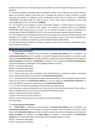 6
tratamento diferenciado para a realização das provas e/ou esteja concorrendo às vagas reservadas para pessoas com
deficiência.
6.3 - Caso haja inexatidão na informação relativa ao cargo/polo de trabalho, e/ou em relação a sua eventual condição de
pessoa que demande tratamento diferenciado para a realização das provas e/ou esteja concorrendo às vagas
reservadas para pessoas com deficiência, os(as) candidatos(as) deverão entrar em contato com a FUNDAÇÃO
CESGRANRIO, pelo telefone 0800 701 2028, das 09 às 17 horas, horário oficial de Brasília/DF, ou pelo e-mail
concursos@cesgranrio.org.br, nos dias 15 ou 16/05/2014.
6.4 - Os eventuais erros de digitação no nome, número/órgão expedidor ou Estado emitente do documento de
identidade, CPF, data de nascimento, sexo, deverão ser corrigidos no endereço eletrônico da FUNDAÇÃO
CESGRANRIO (www.cesgranrio.org.br), de acordo com as instruções constantes da página correspondente ao
Processo Seletivo Público PETROBRAS PSP 2014.1, até o terceiro dia útil após a aplicação das provas objetivas.
6.5 - O(A) candidato(a) não poderá alegar desconhecimento dos horários ou dos locais de realização das provas como
justificativa de sua ausência. O não comparecimento às provas, qualquer que seja o motivo, será considerado como
desistência do(a) candidato(a) e resultará em sua eliminação deste Processo Seletivo Público.
6.6 - Não serão prestadas, por telefone, informações a respeito de datas, locais e horários de realização das provas,
exceto o disposto no subitem 6.3.
7 - DA ETAPA DE QUALIFICAÇÃO TÉCNICA
7.1 - Para os cargos de Nível Médio
7.1.1 - ETAPA ÚNICA - Constituída de provas objetivas de Conhecimentos Básicos, com 20 questões, e de
Conhecimentos Específicos, com 40 questões, num total de 60 questões, cada uma valendo 1 (um) ponto. A prova
objetiva de Conhecimentos Básicos, de caráter eliminatório e apenas para eventuais desempates, será composta de
Língua Portuguesa (10 questões) e de Matemática (10 questões). A prova objetiva de Conhecimentos Específicos,
de caracteres eliminatório e classificatório, terá 40 questões divididas em 3 blocos:
BLOCO 1, composto por 20 questões;
BLOCO 2, composto por 10 questões;
BLOCO 3, composto por 10 questões.
7.1.1.1 - Após a etapa única, os(as) candidatos(as) serão classificados(as) por cargo/polo de trabalho, considerando
apenas o total de pontos obtidos na prova objetiva de Conhecimentos Específicos.
7.1.1.2 - Será eliminado(a) o(a) candidato(a) que obtiver aproveitamento inferior a 50% (cinquenta por cento) do total de
pontos da prova objetiva de Conhecimentos Básicos, ou da prova objetiva de Conhecimentos Específicos, ou
obtiver grau ZERO em qualquer das matérias da prova de Conhecimentos Básicos.
7.1.1.3 - Em caso de empate, terá preferência, sucessivamente, o(a) candidato(a) que:
a) tiver idade igual ou superior a sessenta anos, até o último dia de inscrição neste Processo Seletivo Público, conforme
artigo 27, parágrafo único, da Lei 10.741 de 1º de outubro de 2003 (Estatuto do Idoso);
b) obtiver o maior número de pontos no BLOCO 1;
c) obtiver o maior número de pontos no BLOCO 2;
d) obtiver o maior número de pontos na prova objetiva de Conhecimentos Básicos;
e) for mais idoso(a).
7.2 - Para os cargos de Nível Superior
7.2.1 - ETAPA ÚNICA - Constituída de provas objetivas de Conhecimentos Básicos, com 20 questões e de
Conhecimentos Específicos, com 50 questões, num total de 70 questões, cada uma valendo 1 (um) ponto. A prova
objetiva de Conhecimentos Básicos, de caráter eliminatório e apenas para eventuais desempates, será composta de
Língua Portuguesa (10 questões) e de Língua Inglesa (10 questões). A prova objetiva de Conhecimentos
Específicos, de caracteres eliminatório e classificatório, terá 50 questões divididas em 3 blocos:
BLOCO 1, composto por 20 questões;
BLOCO 2, composto por 15 questões;
 