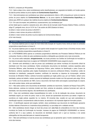 7
BLOCO 3, composto por 15 questões.
7.2.2 - Após a etapa única, os(as) candidatos(as) serão classificados(as), por cargo/polo de trabalho, em função apenas
do total de pontos obtidos na prova objetiva de Conhecimentos Específicos.
7.2.3 - Será eliminado(a) o(a) candidato(a) que obtiver aproveitamento inferior a 50% (cinquenta por cento) do total de
pontos da prova objetiva de Conhecimentos Básicos, ou da prova objetiva de Conhecimentos Específicos, ou
obtiver grau ZERO em qualquer das matérias da prova objetiva de Conhecimentos Básicos.
7.2.4 - Em caso de empate, terá preferência, sucessivamente, o(a) candidato(a) que:
a) tiver idade igual ou superior a sessenta anos, até o último dia de inscrição neste Processo Seletivo Público, conforme
artigo 27, parágrafo único, da Lei 10.741 de 1º de outubro de 2003 (Estatuto do Idoso);
b) obtiver o maior número de pontos no BLOCO 1;
c) obtiver o maior número de pontos no BLOCO 2;
d) obtiver o maior número de pontos na prova objetiva de Conhecimentos Básicos;
e) for mais idoso(a).
8 - DAS NORMAS E PROCEDIMENTOS RELATIVOS À REALIZAÇÃO DAS PROVAS
8.1 - As provas objetivas para os cargos de nível médio terão duração de 4 (quatro) horas, tendo por base os conteúdos
programáticos especificados no Anexo IV.
8.2 - As provas objetivas para os cargos de nível superior terão duração de 4 (quatro) horas e 30 (trinta) minutos, tendo
por base os conteúdos programáticos especificados no Anexo IV.
8.3 - A PETROBRAS define apenas os conteúdos programáticos referentes aos Processos Seletivos Públicos por ela
conduzidos, ficando a critério de cada candidato(a) escolher a bibliografia que entender como mais conveniente.
8.4 - As provas serão realizadas, obrigatoriamente, nos locais previstos nos Cartões de Confirmação de Inscrição ou
nas listas de alocação disponíveis na página da FUNDAÇÃO CESGRANRIO (www.cesgranrio.org.br).
8.5 - Somente será admitido(a) à sala de provas o(a) candidato(a) que estiver munido(a) de documento oficial de
identidade (com foto do(a) candidato(a). Serão considerados documentos de identidade: carteiras expedidas pelos
Comandos Militares, pelas Secretarias de Segurança Pública, pelos Institutos de Identificação e pelos Corpos de
Bombeiros; carteiras expedidas pelos órgãos fiscalizadores de exercício profissional (Ordens, Conselhos); cartão de
identidade do trabalhador; passaporte brasileiro; certificado de reservista ou dispensa de incorporação; carteiras
funcionais do Ministério Público; carteiras funcionais expedidas por órgão público que, por Lei Federal, valham como
identidade; carteira de trabalho, carteira nacional de habilitação (somente modelo com foto aprovado pelo artigo 159 da
Lei nº 9.503, de 23 de setembro de 1997). Como o documento não ficará retido será exigida a apresentação do original,
não sendo aceitas cópias, ainda que autenticadas.
8.5.1 - Não serão aceitos como documentos de identidade: certidões de nascimento, Cadastro de Pessoa Física (CPF),
títulos eleitorais, carteiras de motorista (modelo sem foto), carteiras de estudante, carteiras funcionais sem valor de
identidade, nem documentos ilegíveis, não identificáveis e/ou danificados.
8.5.2 - Caso o(a) candidato(a) esteja impossibilitado(a) de exibir, no dia de realização das provas, documento de
identidade original, por motivo de perda, roubo ou furto, deverá ser apresentado documento que ateste o registro da
ocorrência em órgão policial, expedido há, no máximo, 90 (noventa) dias, ocasião em que será submetido(a) à
identificação especial, compreendendo coleta de dados, de assinatura e de impressão digital em formulário próprio.
8.5.3 - A identificação especial será exigida, também, do(a) candidato(a) cujo documento de identificação apresente
dúvidas relativas à fisionomia ou à assinatura do(a) portador(a), ou que esteja com a validade vencida.
8.6 - O(A) candidato(a) deverá chegar ao local das provas com uma hora de antecedência do início das mesmas,
munido(a) de Cartão de Confirmação de Inscrição, impresso da página da FUNDAÇÃO CESGRANRIO na internet,
conforme item 6 e seus subitens; do documento de identidade original com o qual se inscreveu e de caneta
esferográfica de tinta preta fabricada em material transparente.
8.6.1 - Não será admitido(a) no local de provas o(a) candidato(a) que se apresentar após o horário estabelecido para o
início das mesmas.
 