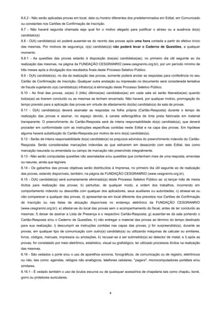 8
8.6.2 - Não serão aplicadas provas em local, data ou horário diferentes dos predeterminados em Edital, em Comunicado
ou constantes nos Cartões de Confirmação de Inscrição.
8.7 - Não haverá segunda chamada seja qual for o motivo alegado para justificar o atraso ou a ausência do(a)
candidato(a)
8.8 - O(A) candidato(a) só poderá ausentar-se do recinto das provas após uma hora contada a partir do efetivo início
das mesmas. Por motivos de segurança, o(a) candidato(a) não poderá levar o Caderno de Questões, a qualquer
momento.
8.8.1 - As questões das provas estarão à disposição dos(as) candidatos(as), no primeiro dia útil seguinte ao da
realização das mesmas, na página da FUNDAÇÃO CESGRANRIO (www.cesgranrio.org.br), por um período mínimo de
três meses após a divulgação dos resultados finais deste Processo Seletivo Público.
8.9 - O(A) candidato(a), no dia da realização das provas, somente poderá anotar as respostas para conferência no seu
Cartão de Confirmação de Inscrição. Qualquer outra anotação ou impressão no documento será considerada tentativa
de fraude sujeitando o(a) candidato(a) infrator(a) à eliminação deste Processo Seletivo Público.
8.10 - Ao final das provas, os(as) 3 (três) últimos(as) candidatos(as) em cada sala só serão liberados(as) quando
todos(as) as tiverem concluído ou as mesmas se tenham encerrado. Não haverá, por qualquer motivo, prorrogação do
tempo previsto para a aplicação das provas em virtude de afastamento do(da) candidato(a) da sala de provas.
8.11 - O(A) candidato(a) deverá assinalar as respostas na folha própria (Cartão-Resposta) durante o tempo de
realização das provas e assinar, no espaço devido, à caneta esferográfica de tinta preta fabricada em material
transparente. O preenchimento do Cartão-Resposta será de inteira responsabilidade do(a) candidato(a), que deverá
proceder em conformidade com as instruções específicas contidas neste Edital e na capa das provas. Em hipótese
alguma haverá substituição do Cartão-Resposta por motivo de erro do(a) candidato(a).
8.12 - Serão de inteira responsabilidade do(a) candidato(a) os prejuízos advindos do preenchimento indevido do Cartão-
Resposta. Serão consideradas marcações indevidas as que estiverem em desacordo com este Edital, tais como
marcação rasurada ou emendada ou campo de marcação não preenchido integralmente.
8.13 - Não serão computadas questões não assinaladas e/ou questões que contenham mais de uma resposta, emendas
ou rasuras, ainda que legíveis.
8.14 - Os gabaritos das provas objetivas serão distribuídos à Imprensa, no primeiro dia útil seguinte ao de realização
das provas, estando disponíveis, também, na página da FUNDAÇÃO CESGRANRIO (www.cesgranrio.org.br).
8.15 - O(A) candidato(a) será sumariamente eliminado(a) deste Processo Seletivo Público se: a) lançar mão de meios
ilícitos para realização das provas; b) perturbar, de qualquer modo, a ordem dos trabalhos, incorrendo em
comportamento indevido ou descortês com qualquer dos aplicadores, seus auxiliares ou autoridades; c) atrasar-se ou
não comparecer a qualquer das provas; d) apresentar-se em local diferente dos previstos nos Cartões de Confirmação
de Inscrição ou nas listas de alocação disponíveis no endereço eletrônico da FUNDAÇÃO CESGRANRIO
(www.cesgranrio.org.br); e) afastar-se do local das provas sem o acompanhamento do fiscal, antes de ter concluído as
mesmas; f) deixar de assinar a Lista de Presença e o respectivo Cartão-Resposta; g) ausentar-se da sala portando o
Cartão-Resposta e/ou o Caderno de Questões; h) não entregar o material das provas ao término do tempo destinado
para sua realização; i) descumprir as instruções contidas nas capas das provas; j) for surpreendido(a), durante as
provas, em qualquer tipo de comunicação com outro(a) candidato(a) ou utilizando máquinas de calcular ou similares,
livros, códigos, manuais, impressos ou anotações, k) recusar-se a ser submetido(a) ao detector de metal; e l) após as
provas, for constatado por meio eletrônico, estatístico, visual ou grafológico, ter utilizado processos ilícitos na realização
das mesmas.
8.16 - São vedados o porte e/ou o uso de aparelhos sonoros, fonográficos, de comunicação ou de registro, eletrônicos
ou não, tais como: agendas, relógios não analógicos, telefones celulares, "pagers", microcomputadores portáteis e/ou
similares.
8.16.1 - É vedado também o uso de óculos escuros ou de quaisquer acessórios de chapelaria tais como chapéu, boné,
gorro ou protetores auriculares.
 