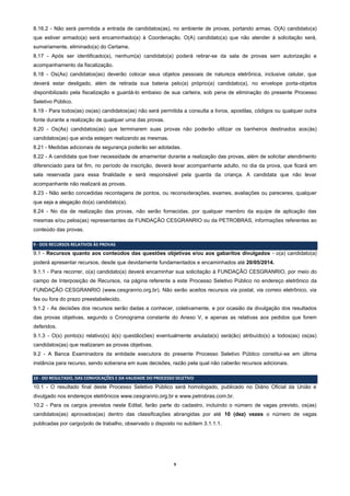 9
8.16.2 - Não será permitida a entrada de candidatos(as), no ambiente de provas, portando armas. O(A) candidato(a)
que estiver armado(a) será encaminhado(a) à Coordenação. O(A) candidato(a) que não atender à solicitação será,
sumariamente, eliminado(a) do Certame.
8.17 - Após ser identificado(a), nenhum(a) candidato(a) poderá retirar-se da sala de provas sem autorização e
acompanhamento da fiscalização.
8.18 - Os(As) candidatos(as) deverão colocar seus objetos pessoais de natureza eletrônica, inclusive celular, que
deverá estar desligado, além de retirada sua bateria pelo(a) próprio(a) candidato(a), no envelope porta-objetos
disponibilizado pela fiscalização e guardá-lo embaixo de sua carteira, sob pena de eliminação do presente Processo
Seletivo Público.
8.19 - Para todos(as) os(as) candidatos(as) não será permitida a consulta a livros, apostilas, códigos ou qualquer outra
fonte durante a realização de qualquer uma das provas.
8.20 - Os(As) candidatos(as) que terminarem suas provas não poderão utilizar os banheiros destinados aos(às)
candidatos(as) que ainda estejam realizando as mesmas.
8.21 - Medidas adicionais de segurança poderão ser adotadas.
8.22 - A candidata que tiver necessidade de amamentar durante a realização das provas, além de solicitar atendimento
diferenciado para tal fim, no período de inscrição, deverá levar acompanhante adulto, no dia da prova, que ficará em
sala reservada para essa finalidade e será responsável pela guarda da criança. A candidata que não levar
acompanhante não realizará as provas.
8.23 - Não serão concedidas recontagens de pontos, ou reconsiderações, exames, avaliações ou pareceres, qualquer
que seja a alegação do(a) candidato(a).
8.24 - No dia de realização das provas, não serão fornecidas, por qualquer membro da equipe de aplicação das
mesmas e/ou pelos(as) representantes da FUNDAÇÃO CESGRANRIO ou da PETROBRAS, informações referentes ao
conteúdo das provas.
9 - DOS RECURSOS RELATIVOS ÀS PROVAS
9.1 - Recursos quanto aos conteúdos das questões objetivas e/ou aos gabaritos divulgados - o(a) candidato(a)
poderá apresentar recursos, desde que devidamente fundamentados e encaminhados até 20/05/2014.
9.1.1 - Para recorrer, o(a) candidato(a) deverá encaminhar sua solicitação à FUNDAÇÃO CESGRANRIO, por meio do
campo de Interposição de Recursos, na página referente a este Processo Seletivo Público no endereço eletrônico da
FUNDAÇÃO CESGRANRIO (www.cesgranrio.org.br). Não serão aceitos recursos via postal, via correio eletrônico, via
fax ou fora do prazo preestabelecido.
9.1.2 - As decisões dos recursos serão dadas a conhecer, coletivamente, e por ocasião da divulgação dos resultados
das provas objetivas, segundo o Cronograma constante do Anexo V, e apenas as relativas aos pedidos que forem
deferidos.
9.1.3 - O(s) ponto(s) relativo(s) à(s) questão(ões) eventualmente anulada(s) será(ão) atribuído(s) a todos(as) os(as)
candidatos(as) que realizaram as provas objetivas.
9.2 - A Banca Examinadora da entidade executora do presente Processo Seletivo Público constitui-se em última
instância para recurso, sendo soberana em suas decisões, razão pela qual não caberão recursos adicionais.
10 - DO RESULTADO, DAS CONVOCAÇÕES E DA VALIDADE DO PROCESSO SELETIVO
10.1 - O resultado final deste Processo Seletivo Público será homologado, publicado no Diário Oficial da União e
divulgado nos endereços eletrônicos www.cesgranrio.org.br e www.petrobras.com.br.
10.2 - Para os cargos previstos neste Edital, farão parte do cadastro, incluindo o número de vagas previsto, os(as)
candidatos(as) aprovados(as) dentro das classificações abrangidas por até 10 (dez) vezes o número de vagas
publicadas por cargo/polo de trabalho, observado o disposto no subitem 3.1.1.1.
 