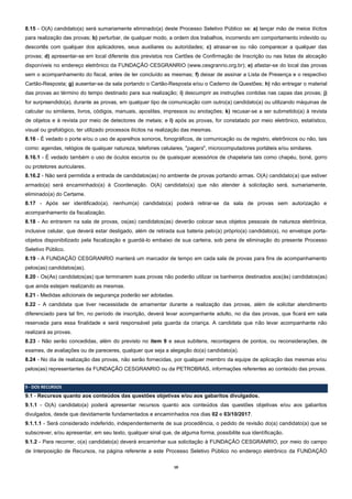 10
8.15 - O(A) candidato(a) será sumariamente eliminado(a) deste Processo Seletivo Público se: a) lançar mão de meios ilícitos
para realização das provas; b) perturbar, de qualquer modo, a ordem dos trabalhos, incorrendo em comportamento indevido ou
descortês com qualquer dos aplicadores, seus auxiliares ou autoridades; c) atrasar-se ou não comparecer a qualquer das
provas; d) apresentar-se em local diferente dos previstos nos Cartões de Confirmação de Inscrição ou nas listas de alocação
disponíveis no endereço eletrônico da FUNDAÇÃO CESGRANRIO (www.cesgranrio.org.br); e) afastar-se do local das provas
sem o acompanhamento do fiscal, antes de ter concluído as mesmas; f) deixar de assinar a Lista de Presença e o respectivo
Cartão-Resposta; g) ausentar-se da sala portando o Cartão-Resposta e/ou o Caderno de Questões; h) não entregar o material
das provas ao término do tempo destinado para sua realização; i) descumprir as instruções contidas nas capas das provas; j)
for surpreendido(a), durante as provas, em qualquer tipo de comunicação com outro(a) candidato(a) ou utilizando máquinas de
calcular ou similares, livros, códigos, manuais, apostilas, impressos ou anotações; k) recusar-se a ser submetido(a) à revista
de objetos e à revista por meio de detectores de metais; e l) após as provas, for constatado por meio eletrônico, estatístico,
visual ou grafológico, ter utilizado processos ilícitos na realização das mesmas.
8.16 - É vedado o porte e/ou o uso de aparelhos sonoros, fonográficos, de comunicação ou de registro, eletrônicos ou não, tais
como: agendas, relógios de qualquer natureza, telefones celulares, "pagers", microcomputadores portáteis e/ou similares.
8.16.1 - É vedado também o uso de óculos escuros ou de quaisquer acessórios de chapelaria tais como chapéu, boné, gorro
ou protetores auriculares.
8.16.2 - Não será permitida a entrada de candidatos(as) no ambiente de provas portando armas. O(A) candidato(a) que estiver
armado(a) será encaminhado(a) à Coordenação. O(A) candidato(a) que não atender à solicitação será, sumariamente,
eliminado(a) do Certame.
8.17 - Após ser identificado(a), nenhum(a) candidato(a) poderá retirar-se da sala de provas sem autorização e
acompanhamento da fiscalização.
8.18 - Ao entrarem na sala de provas, os(as) candidatos(as) deverão colocar seus objetos pessoais de natureza eletrônica,
inclusive celular, que deverá estar desligado, além de retirada sua bateria pelo(a) próprio(a) candidato(a), no envelope porta-
objetos disponibilizado pela fiscalização e guardá-lo embaixo de sua carteira, sob pena de eliminação do presente Processo
Seletivo Público.
8.19 - A FUNDAÇÃO CESGRANRIO manterá um marcador de tempo em cada sala de provas para fins de acompanhamento
pelos(as) candidatos(as).
8.20 - Os(As) candidatos(as) que terminarem suas provas não poderão utilizar os banheiros destinados aos(às) candidatos(as)
que ainda estejam realizando as mesmas.
8.21 - Medidas adicionais de segurança poderão ser adotadas.
8.22 - A candidata que tiver necessidade de amamentar durante a realização das provas, além de solicitar atendimento
diferenciado para tal fim, no período de inscrição, deverá levar acompanhante adulto, no dia das provas, que ficará em sala
reservada para essa finalidade e será responsável pela guarda da criança. A candidata que não levar acompanhante não
realizará as provas.
8.23 - Não serão concedidas, além do previsto no item 9 e seus subitens, recontagens de pontos, ou reconsiderações, de
exames, de avaliações ou de pareceres, qualquer que seja a alegação do(a) candidato(a).
8.24 - No dia de realização das provas, não serão fornecidas, por qualquer membro da equipe de aplicação das mesmas e/ou
pelos(as) representantes da FUNDAÇÃO CESGRANRIO ou da PETROBRAS, informações referentes ao conteúdo das provas.
9 - DOS RECURSOS
9.1 - Recursos quanto aos conteúdos das questões objetivas e/ou aos gabaritos divulgados.
9.1.1 - O(A) candidato(a) poderá apresentar recursos quanto aos conteúdos das questões objetivas e/ou aos gabaritos
divulgados, desde que devidamente fundamentados e encaminhados nos dias 02 e 03/10/2017.
9.1.1.1 - Será considerado indeferido, independentemente de sua procedência, o pedido de revisão do(a) candidato(a) que se
subscrever, e/ou apresentar, em seu texto, qualquer sinal que, de alguma forma, possibilite sua identificação.
9.1.2 - Para recorrer, o(a) candidato(a) deverá encaminhar sua solicitação à FUNDAÇÃO CESGRANRIO, por meio do campo
de Interposição de Recursos, na página referente a este Processo Seletivo Público no endereço eletrônico da FUNDAÇÃO
 