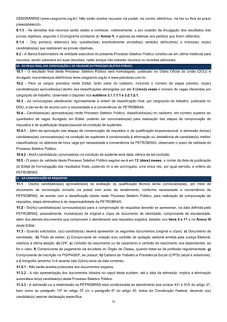 11
CESGRANRIO (www.cesgranrio.org.br). Não serão aceitos recursos via postal, via correio eletrônico, via fax ou fora do prazo
preestabelecido.
9.1.3 - As decisões dos recursos serão dadas a conhecer, coletivamente, e por ocasião da divulgação dos resultados das
provas objetivas, segundo o Cronograma constante do Anexo V, e apenas as relativas aos pedidos que forem deferidos.
9.1.4 - O(s) ponto(s) relativo(s) à(s) questão(ões) eventualmente anulada(s) será(ão) atribuído(s) a todos(as) os(as)
candidatos(as) que realizaram as provas objetivas.
9.2 - A Banca Examinadora da entidade executora do presente Processo Seletivo Público constitui-se em última instância para
recursos, sendo soberana em suas decisões, razão porque não caberão recursos ou revisões adicionais.
10 - DO RESULTADO, DAS CONVOCAÇÕES E DA VALIDADE DO PROCESSO SELETIVO PÚBLICO
10.1 - O resultado final deste Processo Seletivo Público será homologado, publicado no Diário Oficial da União (DOU) e
divulgado nos endereços eletrônicos www.cesgranrio.org.br e www.petrobras.com.br.
10.2 - Para os cargos previstos neste Edital, farão parte do cadastro, incluindo o número de vagas previsto, os(as)
candidatos(as) aprovados(as) dentro das classificações abrangidas por até 5 (cinco) vezes o número de vagas oferecidas por
cargo/polo de trabalho, observado o disposto nos subitens 3.1.1.1.1 e 3.2.1.2.1.
10.3 - As convocações obedecerão rigorosamente à ordem de classificação final, por cargo/polo de trabalho, publicada no
DOU, e dar-se-ão de acordo com a necessidade e a conveniência da PETROBRAS.
10.4 - Candidatos(as) aprovados(as) neste Processo Seletivo Público, classificados(as) no cadastro, em número superior ao
quantitativo de vagas divulgado em Edital, poderão ser convocados(as) para realização das etapas de comprovação de
requisitos e de qualificação biopsicossocial na condição de suplentes.
10.4.1 - Além da aprovação nas etapas de comprovação de requisitos e de qualificação biopsicossocial, a admissão dos(as)
candidatos(as) convocados(as) na condição de suplentes é condicionada à eliminação ou desistência de candidato(a) melhor
classificado(a) ou abertura de nova vaga por necessidade e conveniência da PETROBRAS, observado o prazo de validade do
Processo Seletivo Público.
10.4.2 - Ao(À) candidato(a) convocado(a) na condição de suplente será dada ciência de tal condição.
10.5 - O prazo de validade deste Processo Seletivo Público esgotar-se-á em 12 (doze) meses, a contar da data de publicação
do Edital de homologação dos resultados finais, podendo vir a ser prorrogado, uma única vez, por igual período, a critério da
PETROBRAS.
11 - DA COMPROVAÇÃO DE REQUISITOS
11.1 - Os(As) candidatos(as) aprovados(as) na avaliação da qualificação técnica serão convocados(as), por meio de
documento de convocação enviado via postal com aviso de recebimento, conforme necessidade e conveniência da
PETROBRAS, de acordo com a classificação obtida neste Processo Seletivo Público, para realização de comprovação de
requisitos, etapa eliminatória e de responsabilidade da PETROBRAS.
11.2 - Os(As) candidatos(as) convocados(as) para a comprovação de requisitos deverão se apresentar, na data definida pela
PETROBRAS, pessoalmente, munidos(as) de original e cópia de documento de identidade, comprovante de escolaridade,
além dos demais documentos que comprovem o atendimento aos requisitos exigidos, listados nos itens 4 e 11 e no Anexo III
deste Edital.
11.3 - Quando solicitados, o(a) candidato(a) deverá apresentar os seguintes documentos (original e cópia): a) Documento de
identidade; b) Título de eleitor; c) Comprovante de votação e/ou certidão de quitação eleitoral emitida pela Justiça Eleitoral,
relativos à última eleição; d) CPF; e) Certidão de nascimento ou de casamento e certidão de nascimento dos dependentes, se
for o caso; f) Comprovante de pagamento da anuidade do Órgão de Classe, quando tratar-se de profissão regulamentada; g)
Comprovante de inscrição no PIS/PASEP, se possuir; h) Carteira de Trabalho e Previdência Social (CTPS) (atual e anteriores);
e i) fotografia tamanho 3×4 recente (até 2(dois) anos da data corrente).
11.3.1 - Não serão aceitos protocolos dos documentos exigidos.
11.3.2 - A não apresentação dos documentos listados no caput deste subitem, até a data da admissão, implica a eliminação
automática do(a) candidato(a) deste Processo Seletivo Público.
11.3.3 - A admissão ou a readmissão na PETROBRAS está condicionada ao atendimento aos incisos XVI e XVII do artigo 37,
bem como ao parágrafo 10º do artigo 37 c/c o parágrafo 6º do artigo 40, todos da Constituição Federal, devendo o(a)
candidato(a) assinar declaração específica.
 