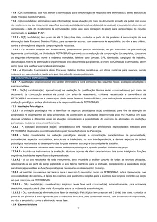 12
11.4 - O(A) candidato(a) que não atender à convocação para comprovação de requisitos será eliminado(a), sendo excluído(a)
deste Processo Seletivo Público.
11.5 - O(A) candidato(a) eliminado(a) será informado(a) dessa situação por meio de documento enviado via postal com aviso
de recebimento ou por documento específico assinado pelo(a) próprio(a) candidato(a) ou seu(sua) procurador(a), devendo ser
considerada a data do recebimento da comunicação como base para contagem do prazo para apresentação do recurso
mencionado no subitem 11.5.1.
11.5.1 - O(A) candidato(a) tem prazo de até 3 (três) dias úteis, contados a partir do dia posterior à comunicação de sua
eliminação deste Processo Seletivo Público, para apresentar recurso, com assessoria de especialista, ou não, a seu critério,
contra a eliminação na etapa de comprovação de requisitos.
11.5.2 - Os recursos deverão ser apresentados, pessoalmente pelo(a) candidato(a) ou por intermédio de procurador(a)
legalmente constituído(a), na Unidade da PETROBRAS que conduziu a realização da comprovação dos requisitos, constando
as seguintes informações: nome e endereço completos, telefone para contato, CPF, identidade, cargo/polo de trabalho,
classificação, motivo da eliminação e argumentação e/ou documentos que poderão, a critério da Comissão Examinadora, servir
como base para justificar a reversão da eliminação.
11.6 - A Comissão Examinadora deste Processo Seletivo Público constitui-se em última instância para recursos, sendo
soberana em suas decisões, razão pela qual não caberão recursos adicionais.
12 - DA QUALIFICAÇÃO BIOPSICOSSOCIAL
12.1 - A qualificação biopsicossocial terá caráter eliminatório e será composta das seguintes fases: avaliação psicológica e
exames médicos.
12.2 - Os(As) candidatos(as) aprovados(as) na avaliação da qualificação técnica serão convocados(as), por meio de
documento de convocação enviado via postal com aviso de recebimento, conforme necessidade e conveniência da
PETROBRAS, de acordo com a classificação obtida neste Processo Seletivo Público, para realização de exames médicos e de
avaliação psicológica, ambos eliminatórios e de responsabilidade da PETROBRAS.
12.3 - Avaliação Psicológica.
12.3.1 - A avaliação psicológica visa a identificar os aspectos psicológicos do(a) candidato(a) para fins de obtenção de
prognóstico no desempenho do cargo pretendido, de acordo com as atividades desenvolvidas pela PETROBRAS em suas
diversas unidades e diferentes áreas de atuação, considerando a possibilidade do exercício de atividades em condições
periculosas, insalubres e/ou em confinamento.
12.3.2 - A avaliação psicológica dos(as) candidatos(as) será realizada por profissionais especializados indicados pela
PETROBRAS, observados os critérios definidos pelo Conselho Federal de Psicologia.
12.3.3 - Serão considerados na avaliação psicológica: atenção e concentração, características de personalidade,
competências, aspectos socioafetivos, emocionais e intelectuais, na sua interdependência, e demais aspectos de ordem
psicológica relacionados ao desempenho das funções inerentes ao cargo e às condições de trabalho.
12.3.4 - Os instrumentos utilizados serão: testes, entrevista psicológica e, quando possível, dinâmica de grupo.
12.3.4.1 - Incluirão os instrumentos de avaliação, técnicas capazes de aferir características, tais como inteligência, funções
cognitivas, habilidades específicas e de personalidade.
12.3.4.2 - À luz dos resultados de cada instrumento, será procedida a análise conjunta de todas as técnicas utilizadas,
relacionando-as ao perfil do cargo pretendido e aos fatores restritivos para a profissão, considerando a capacidade do(a)
candidato(a) para utilizar as funções psicológicas necessárias ao desempenho do cargo.
12.3.5 - A inaptidão nos exames psicológicos para o exercício do respectivo cargo, na PETROBRAS, indica, tão somente, que
o(a) avaliado(a) não atendeu, à época dos exames, aos parâmetros exigidos para o exercício das funções inerentes ao cargo
ao qual concorreu, na PETROBRAS.
12.3.5.1 - O(A) candidato(a) considerado(a) inapto(a) nessa fase será convocado(a), automaticamente, para entrevista
devolutiva, na qual poderá obter mais informações sobre os motivos da sua eliminação.
12.3.5.2 - O(A) candidato(a) eliminado(a) na fase de Avaliação Psicológica tem prazo de até 3 (três) dias úteis, contados a
partir do dia posterior à data agendada para a entrevista devolutiva, para apresentar recurso, com assessoria de especialista,
ou não, a seu critério, contra a eliminação nessa fase.
12.4 - Exames Médicos
 